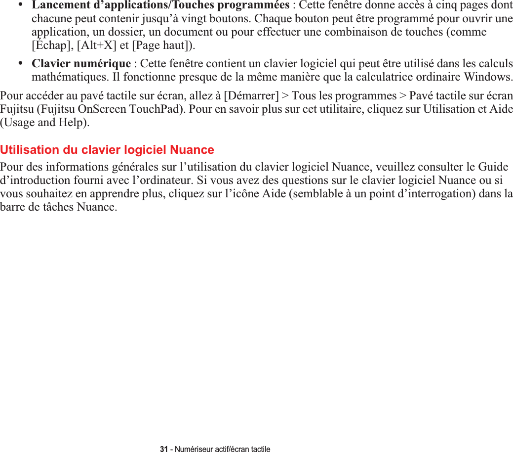 31 - Numériseur actif/écran tactile•Lancement d’applications/Touches programmées : Cette fenêtre donne accès à cinq pages dont chacune peut contenir jusqu’à vingt boutons. Chaque bouton peut être programmé pour ouvrir une application, un dossier, un document ou pour effectuer une combinaison de touches (comme [Échap], [Alt+X] et [Page haut]).•Clavier numérique : Cette fenêtre contient un clavier logiciel qui peut être utilisé dans les calculs mathématiques. Il fonctionne presque de la même manière que la calculatrice ordinaire Windows.Pour accéder au pavé tactile sur écran, allez à [Démarrer] &gt; Tous les programmes &gt; Pavé tactile sur écran Fujitsu (Fujitsu OnScreen TouchPad). Pour en savoir plus sur cet utilitaire, cliquez sur Utilisation et Aide (Usage and Help). Utilisation du clavier logiciel NuancePour des informations générales sur l’utilisation du clavier logiciel Nuance, veuillez consulter le Guide d’introduction fourni avec l’ordinateur. Si vous avez des questions sur le clavier logiciel Nuance ou si vous souhaitez en apprendre plus, cliquez sur l’icône Aide (semblable à un point d’interrogation) dans la barre de tâches Nuance.