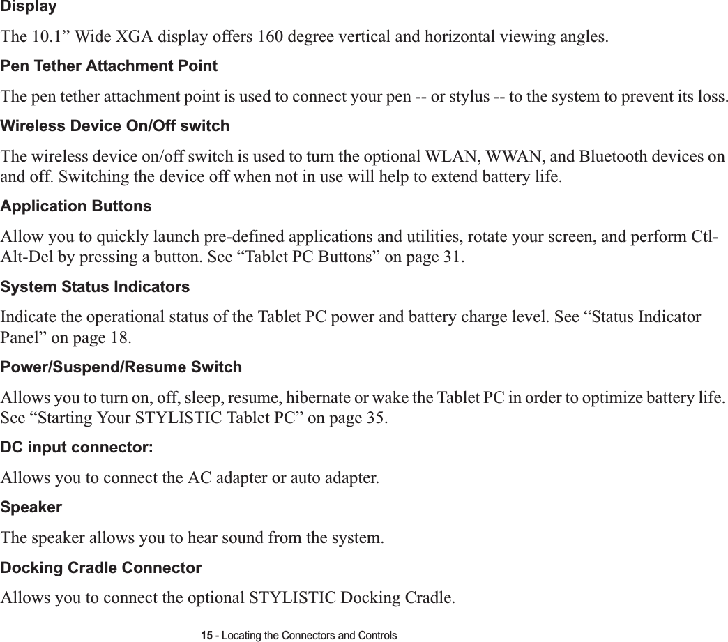 15 - Locating the Connectors and ControlsDisplayThe 10.1” Wide XGA display offers 160 degree vertical and horizontal viewing angles.Pen Tether Attachment PointThe pen tether attachment point is used to connect your pen -- or stylus -- to the system to prevent its loss.Wireless Device On/Off switchThe wireless device on/off switch is used to turn the optional WLAN, WWAN, and Bluetooth devices on and off. Switching the device off when not in use will help to extend battery life. Application Buttons Allow you to quickly launch pre-defined applications and utilities, rotate your screen, and perform Ctl-Alt-Del by pressing a button. See “Tablet PC Buttons” on page 31.System Status Indicators Indicate the operational status of the Tablet PC power and battery charge level. See “Status Indicator Panel” on page 18.Power/Suspend/Resume Switch Allows you to turn on, off, sleep, resume, hibernate or wake the Tablet PC in order to optimize battery life. See “Starting Your STYLISTIC Tablet PC” on page 35.DC input connector: Allows you to connect the AC adapter or auto adapter. SpeakerThe speaker allows you to hear sound from the system.Docking Cradle ConnectorAllows you to connect the optional STYLISTIC Docking Cradle. 