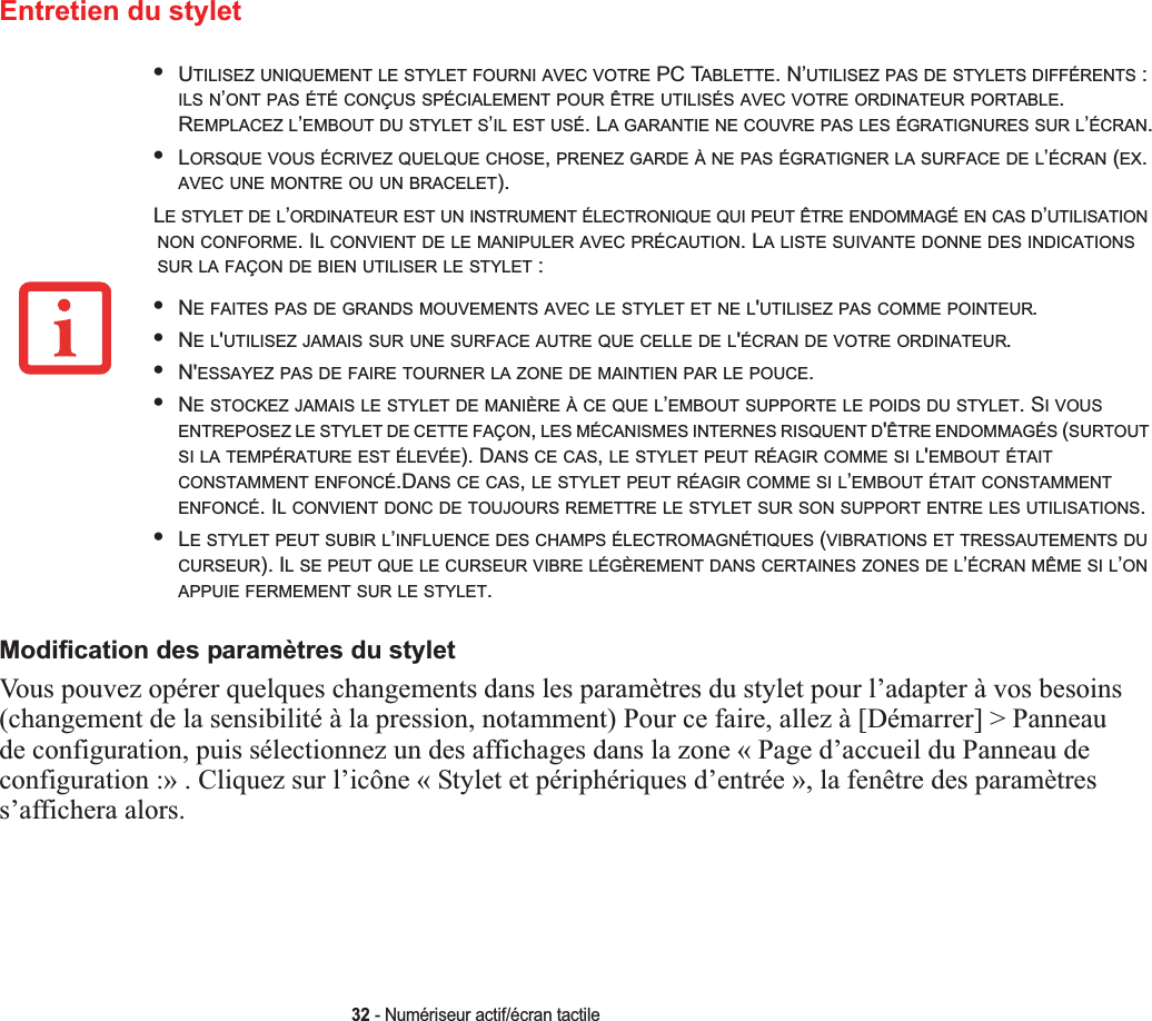 32 - Numériseur actif/écran tactileEntretien du styletModification des paramètres du styletVous pouvez opérer quelques changements dans les paramètres du stylet pour l’adapter à vos besoins (changement de la sensibilité à la pression, notamment) Pour ce faire, allez à [Démarrer] &gt; Panneau de configuration, puis sélectionnez un des affichages dans la zone « Page d’accueil du Panneau de configuration :» . Cliquez sur l’icône « Stylet et périphériques d’entrée », la fenêtre des paramètres s’affichera alors.•UTILISEZ UNIQUEMENT LE STYLET FOURNI AVEC VOTRE PC TABLETTE. N’UTILISEZ PAS DE STYLETS DIFFÉRENTS : ILS N’ONT PAS ÉTÉ CONÇUS SPÉCIALEMENT POUR ÊTRE UTILISÉS AVEC VOTRE ORDINATEUR PORTABLE.REMPLACEZ L’EMBOUT DU STYLET S’IL EST USÉ. LA GARANTIE NE COUVRE PAS LES ÉGRATIGNURES SUR L’ÉCRAN.•LORSQUE VOUS ÉCRIVEZ QUELQUE CHOSE,PRENEZ GARDE À NE PAS ÉGRATIGNER LA SURFACE DE L’ÉCRAN (EX.AVEC UNE MONTRE OU UN BRACELET).LE STYLET DE L’ORDINATEUR EST UN INSTRUMENT ÉLECTRONIQUE QUI PEUT ÊTRE ENDOMMAGÉ EN CAS D’UTILISATIONNON CONFORME. IL CONVIENT DE LE MANIPULER AVEC PRÉCAUTION. LA LISTE SUIVANTE DONNE DES INDICATIONSSUR LA FAÇON DE BIEN UTILISER LE STYLET :•NE FAITES PAS DE GRANDS MOUVEMENTS AVEC LE STYLET ET NE L&apos;UTILISEZ PAS COMME POINTEUR.•NEL&apos;UTILISEZ JAMAIS SUR UNE SURFACE AUTRE QUE CELLE DE L&apos;ÉCRAN DE VOTRE ORDINATEUR.•N&apos;ESSAYEZ PAS DE FAIRE TOURNER LA ZONE DE MAINTIEN PAR LE POUCE.•NE STOCKEZ JAMAIS LE STYLET DE MANIÈRE À CE QUE L’EMBOUT SUPPORTE LE POIDS DU STYLET. SI VOUSENTREPOSEZ LE STYLET DE CETTE FAÇON,LES MÉCANISMES INTERNES RISQUENT D&apos;ÊTRE ENDOMMAGÉS (SURTOUTSI LA TEMPÉRATURE EST ÉLEVÉE). DANS CE CAS,LE STYLET PEUT RÉAGIR COMME SI L&apos;EMBOUT ÉTAITCONSTAMMENT ENFONCÉ.DANSCECAS,LE STYLET PEUT RÉAGIR COMME SI L’EMBOUT ÉTAIT CONSTAMMENTENFONCÉ. IL CONVIENT DONC DE TOUJOURS REMETTRE LE STYLET SUR SON SUPPORT ENTRE LES UTILISATIONS.•LE STYLET PEUT SUBIR L’INFLUENCE DES CHAMPS ÉLECTROMAGNÉTIQUES (VIBRATIONS ET TRESSAUTEMENTS DUCURSEUR). IL SE PEUT QUE LE CURSEUR VIBRE LÉGÈREMENT DANS CERTAINES ZONES DE L’ÉCRAN MÊME SI L’ONAPPUIE FERMEMENT SUR LE STYLET.