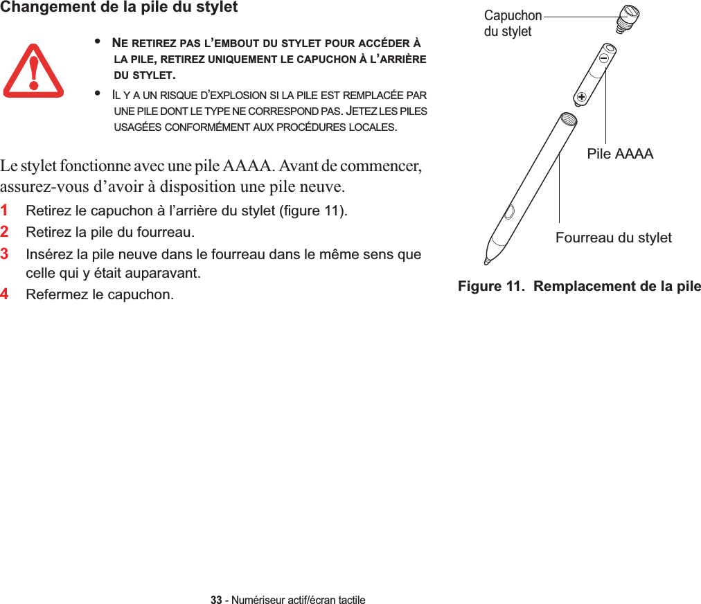 Changement de la pile du styletCapuchonPile AAAAFourreau du styletdu styletFigure 11.  Remplacement de la pileLe stylet fonctionne avec une pile AAAA. Avant de commencer, assurez-vous d’avoir à disposition une pile neuve.2Retirez la pile du fourreau.3Insérez la pile neuve dans le fourreau dans le même sens que celle qui y était auparavant.4Refermez le capuchon.33 - Numériseur actif/écran tactile•NE RETIREZ PAS L’EMBOUT DU STYLET POUR ACCÉDER ÀLA PILE,RETIREZ UNIQUEMENT LE CAPUCHON À L’ARRIÈREDU STYLET.•IL Y A UN RISQUE D’EXPLOSION SI LA PILE EST REMPLACÉE PARUNE PILE DONT LE TYPE NE CORRESPOND PAS. JETEZ LES PILESUSAGÉES CONFORMÉMENT AUX PROCÉDURES LOCALES.1Retirez le capuchon à l’arrière du stylet (figure 11).