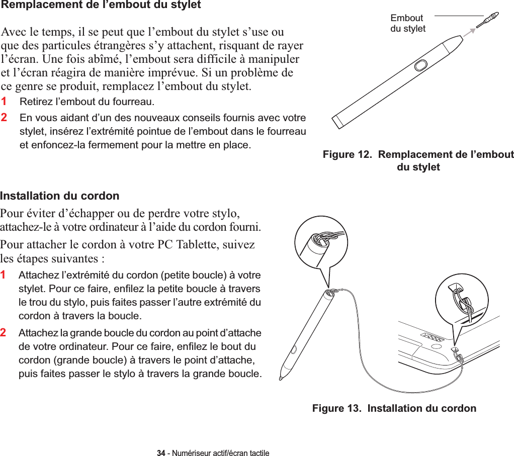 Remplacement de l’embout du styletAvec le temps, il se peut que l’embout du stylet s’use ou que des particules étrangères s’y attachent, risquant de rayer l’écran. Une fois abîmé, l’embout sera difficile à manipuler et l’écran réagira de manière imprévue. Si un problème de ce genre se produit, remplacez l’embout du stylet.2En vous aidant d’un des nouveaux conseils fournis avec votre stylet, insérez l’extrémité pointue de l’embout dans le fourreau et enfoncez-la fermement pour la mettre en place.Emboutdu styletFigure 12.  Remplacement de l’embout du styletInstallation du cordonPour éviter d’échapper ou de perdre votre stylo, attachez-le à votre ordinateur à l’aide du cordon fourni. Pour attacher le cordon à votre PC Tablette, suivez les étapes suivantes :2Attachez la grande boucle du cordon au point d’attache de votre ordinateur. Pour ce faire, enfilez le bout du cordon (grande boucle) à travers le point d’attache, puis faites passer le stylo à travers la grande boucle.Figure 13.  Installation du cordon34 - Numériseur actif/écran tactile1Retirez l’embout du fourreau.1Attachez l’extrémité du cordon (petite boucle) à votre stylet. Pour ce faire, enfilez la petite boucle à travers le trou du stylo, puis faites passer l’autre extrémité du cordon à travers la boucle.