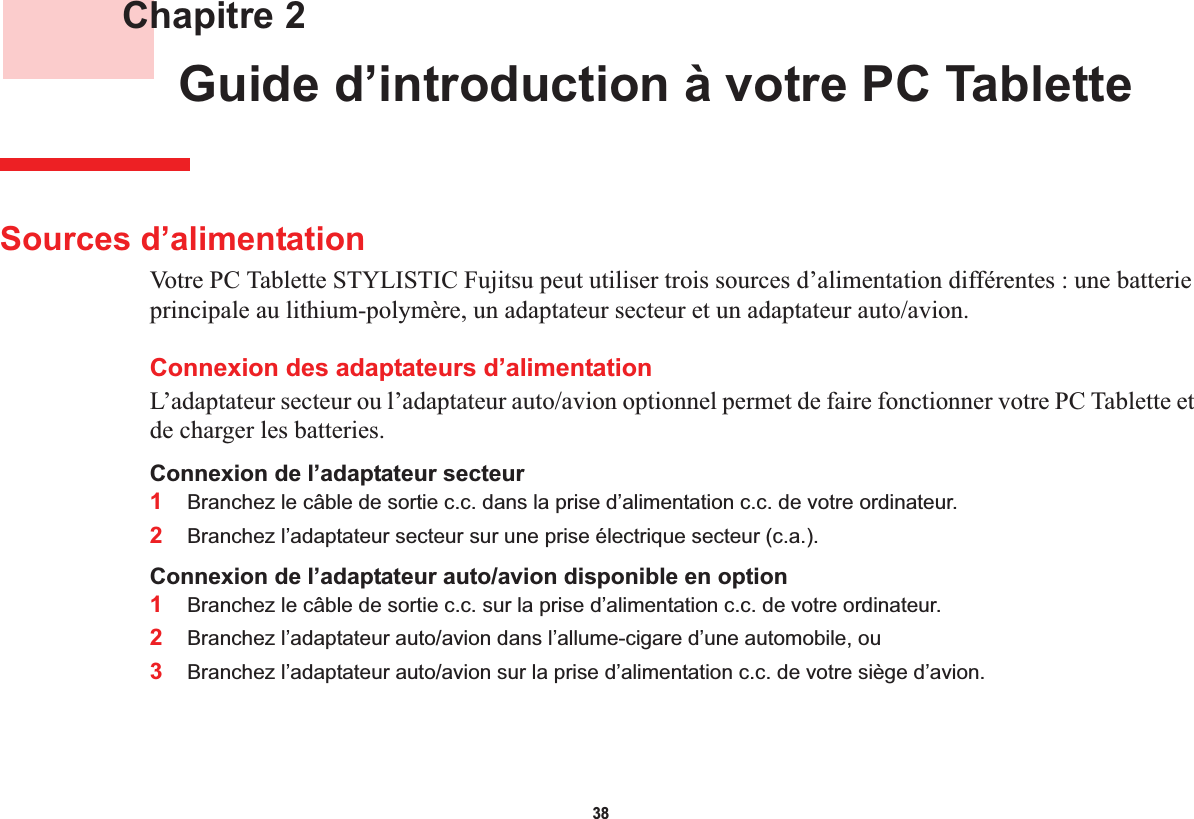 38 Chapitre 2 Guide d’introduction à votre PC Tablette Sources d’alimentationVotre PC Tablette STYLISTIC Fujitsu peut utiliser trois sources d’alimentation différentes : une batterie principale au lithium-polymère, un adaptateur secteur et un adaptateur auto/avion.Connexion des adaptateurs d’alimentationL’adaptateur secteur ou l’adaptateur auto/avion optionnel permet de faire fonctionner votre PC Tablette et de charger les batteries. Connexion de l’adaptateur secteur1Branchez le câble de sortie c.c. dans la prise d’alimentation c.c. de votre ordinateur.2Branchez l’adaptateur secteur sur une prise électrique secteur (c.a.). Connexion de l’adaptateur auto/avion disponible en option1Branchez le câble de sortie c.c. sur la prise d’alimentation c.c. de votre ordinateur.2Branchez l’adaptateur auto/avion dans l’allume-cigare d’une automobile, ou 3Branchez l’adaptateur auto/avion sur la prise d’alimentation c.c. de votre siège d’avion.