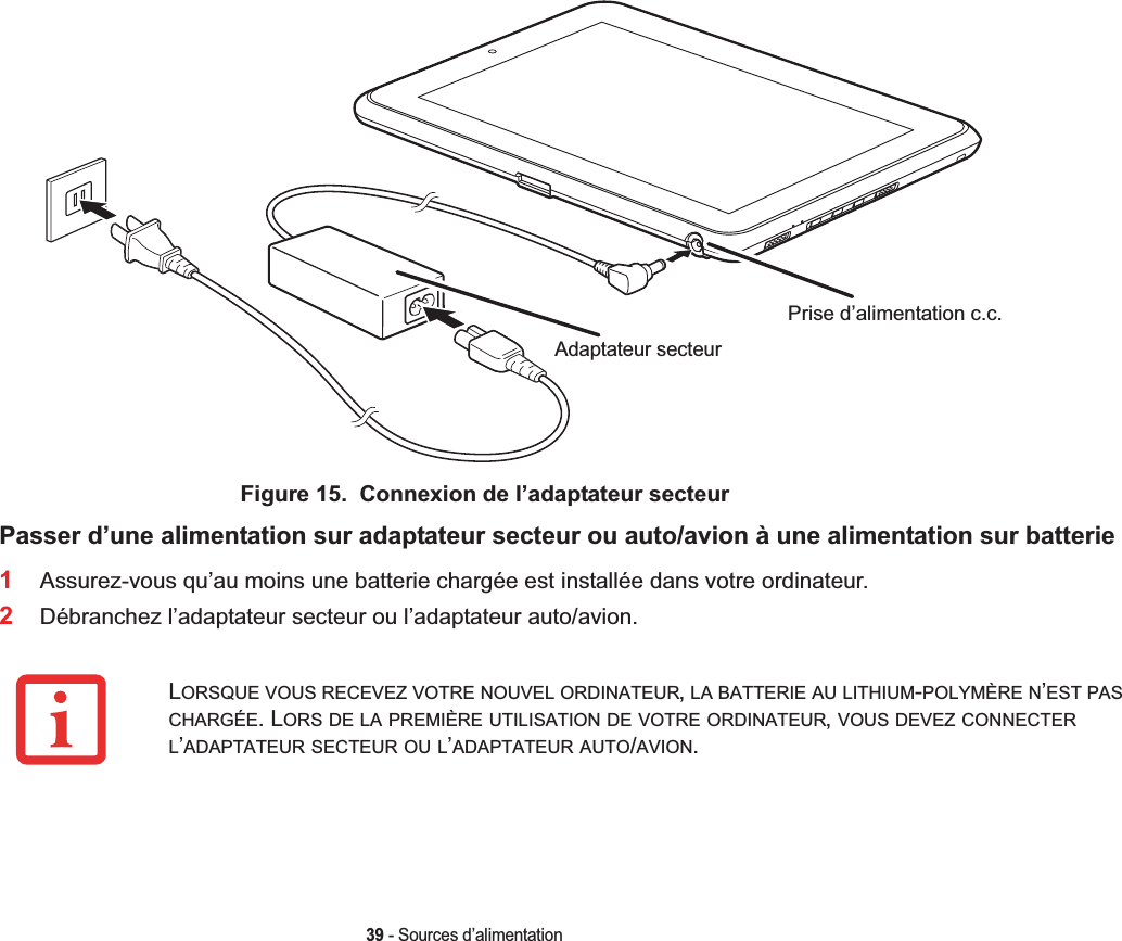 Prise d’alimentation c.c.Adaptateur secteur39 - Sources d’alimentationFigure 15.  Connexion de l’adaptateur secteurPasser d’une alimentation sur adaptateur secteur ou auto/avion à une alimentation sur batterie1Assurez-vous qu’au moins une batterie chargée est installée dans votre ordinateur.2Débranchez l’adaptateur secteur ou l’adaptateur auto/avion.LORSQUE VOUS RECEVEZ VOTRE NOUVEL ORDINATEUR,LA BATTERIE AU LITHIUM-POLYMÈRE N’EST PASCHARGÉE. LORS DE LA PREMIÈRE UTILISATION DE VOTRE ORDINATEUR,VOUS DEVEZ CONNECTERL’ADAPTATEUR SECTEUR OU L’ADAPTATEUR AUTO/AVION.