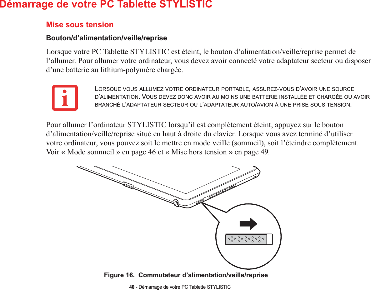 40 - Démarrage de votre PC Tablette STYLISTICDémarrage de votre PC Tablette STYLISTICMise sous tensionBouton/d’alimentation/veille/repriseLorsque votre PC Tablette STYLISTIC est éteint, le bouton d’alimentation/veille/reprise permet de l’allumer. Pour allumer votre ordinateur, vous devez avoir connecté votre adaptateur secteur ou disposer d’une batterie au lithium-polymère chargée. Pour allumer l’ordinateur STYLISTIC lorsqu’il est complètement éteint, appuyez sur le bouton d’alimentation/veille/reprise situé en haut à droite du clavier. Lorsque vous avez terminé d’utiliser votre ordinateur, vous pouvez soit le mettre en mode veille (sommeil), soit l’éteindre complètement. Voir « Mode sommeil » en page 46 et « Mise hors tension » en page 49.Figure 16.  Commutateur d’alimentation/veille/repriseLORSQUE VOUS ALLUMEZ VOTRE ORDINATEUR PORTABLE,ASSUREZ-VOUS D’AVOIR UNE SOURCED’ALIMENTATION. VOUS DEVEZ DONC AVOIR AU MOINS UNE BATTERIE INSTALLÉE ET CHARGÉE OU AVOIRBRANCHÉ L’ADAPTATEUR SECTEUR OU L’ADAPTATEUR AUTO/AVION À UNE PRISE SOUS TENSION.