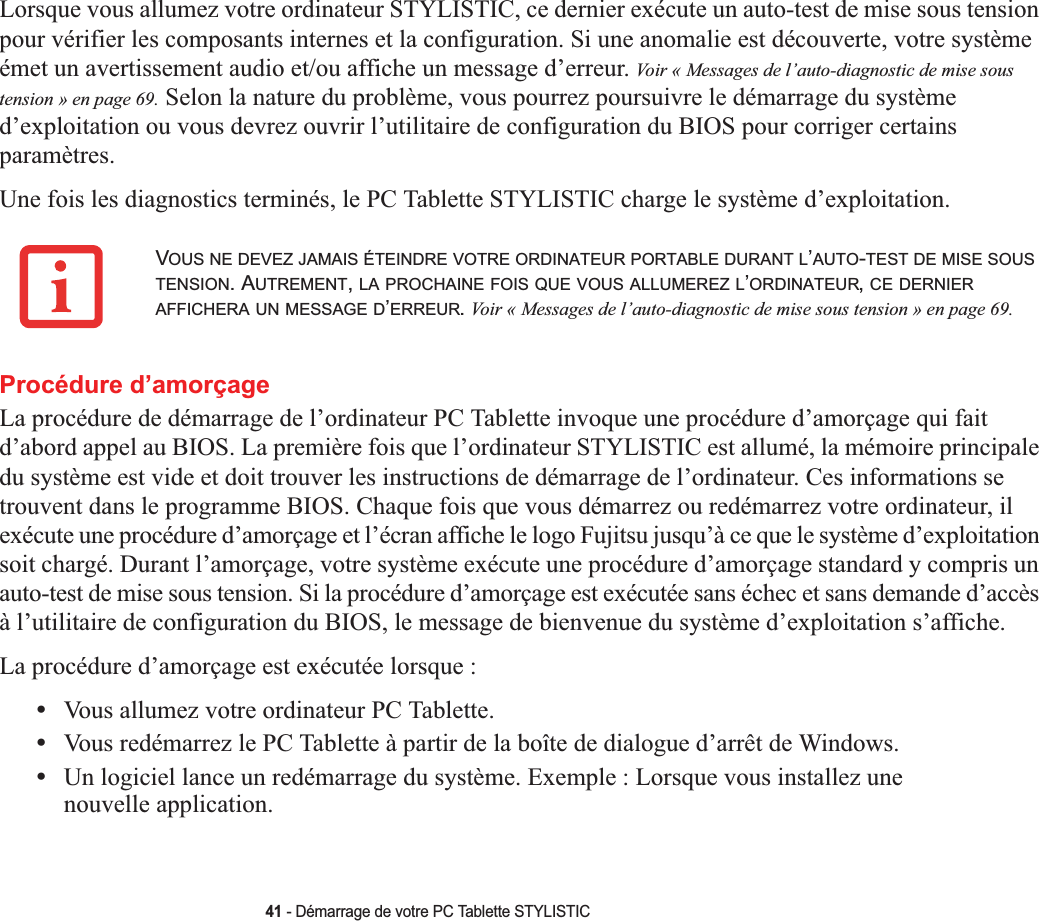 41 - Démarrage de votre PC Tablette STYLISTICLorsque vous allumez votre ordinateur STYLISTIC, ce dernier exécute un auto-test de mise sous tension pour vérifier les composants internes et la configuration. Si une anomalie est découverte, votre système émet un avertissement audio et/ou affiche un message d’erreur. Voir « Messages de l’auto-diagnostic de mise sous tension » en page 69. Selon la nature du problème, vous pourrez poursuivre le démarrage du système d’exploitation ou vous devrez ouvrir l’utilitaire de configuration du BIOS pour corriger certains paramètres.Une fois les diagnostics terminés, le PC Tablette STYLISTIC charge le système d’exploitation.Procédure d’amorçageLa procédure de démarrage de l’ordinateur PC Tablette invoque une procédure d’amorçage qui fait d’abord appel au BIOS. La première fois que l’ordinateur STYLISTIC est allumé, la mémoire principale du système est vide et doit trouver les instructions de démarrage de l’ordinateur. Ces informations se trouvent dans le programme BIOS. Chaque fois que vous démarrez ou redémarrez votre ordinateur, il exécute une procédure d’amorçage et l’écran affiche le logo Fujitsu jusqu’à ce que le système d’exploitation soit chargé. Durant l’amorçage, votre système exécute une procédure d’amorçage standard y compris un auto-test de mise sous tension. Si la procédure d’amorçage est exécutée sans échec et sans demande d’accès à l’utilitaire de configuration du BIOS, le message de bienvenue du système d’exploitation s’affiche.La procédure d’amorçage est exécutée lorsque :•Vous allumez votre ordinateur PC Tablette.•Vous redémarrez le PC Tablette à partir de la boîte de dialogue d’arrêt de Windows.•Un logiciel lance un redémarrage du système. Exemple : Lorsque vous installez une nouvelle application.VOUS NE DEVEZ JAMAIS ÉTEINDRE VOTRE ORDINATEUR PORTABLE DURANT L’AUTO-TEST DE MISE SOUSTENSION. AUTREMENT,LA PROCHAINE FOIS QUE VOUS ALLUMEREZ L’ORDINATEUR,CE DERNIERAFFICHERA UN MESSAGE D’ERREUR.Voir « Messages de l’auto-diagnostic de mise sous tension » en page 69.