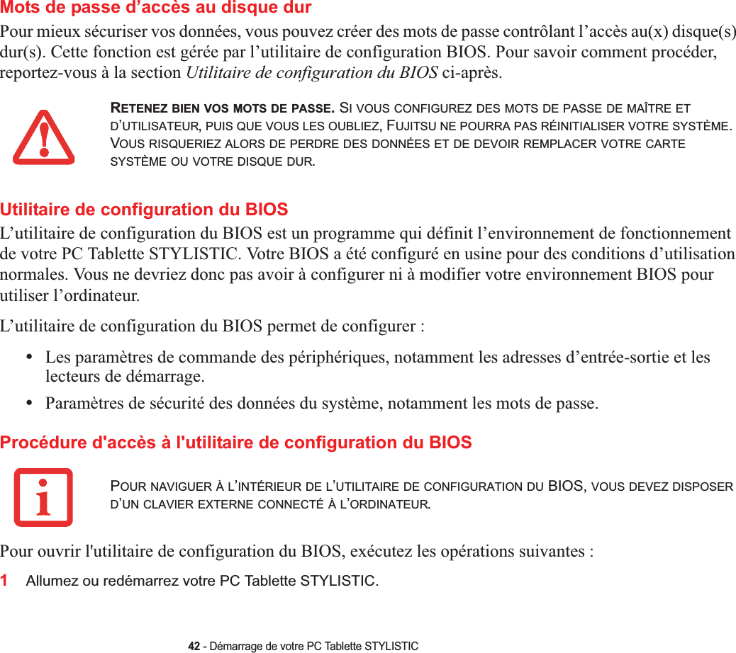 42 - Démarrage de votre PC Tablette STYLISTICMots de passe d’accès au disque durPour mieux sécuriser vos données, vous pouvez créer des mots de passe contrôlant l’accès au(x) disque(s) dur(s). Cette fonction est gérée par l’utilitaire de configuration BIOS. Pour savoir comment procéder, reportez-vous à la section Utilitaire de configuration du BIOS ci-après.Utilitaire de configuration du BIOSL’utilitaire de configuration du BIOS est un programme qui définit l’environnement de fonctionnement de votre PC Tablette STYLISTIC. Votre BIOS a été configuré en usine pour des conditions d’utilisation normales. Vous ne devriez donc pas avoir à configurer ni à modifier votre environnement BIOS pour utiliser l’ordinateur.L’utilitaire de configuration du BIOS permet de configurer :•Les paramètres de commande des périphériques, notamment les adresses d’entrée-sortie et les lecteurs de démarrage.•Paramètres de sécurité des données du système, notamment les mots de passe.Procédure d&apos;accès à l&apos;utilitaire de configuration du BIOSPour ouvrir l&apos;utilitaire de configuration du BIOS, exécutez les opérations suivantes :1Allumez ou redémarrez votre PC Tablette STYLISTIC.RETENEZ BIEN VOS MOTS DE PASSE. SI VOUS CONFIGUREZ DES MOTS DE PASSE DE MAÎTRE ETD’UTILISATEUR,PUIS QUE VOUS LES OUBLIEZ, FUJITSU NE POURRA PAS RÉINITIALISER VOTRE SYSTÈME.VOUS RISQUERIEZ ALORS DE PERDRE DES DONNÉES ET DE DEVOIR REMPLACER VOTRE CARTESYSTÈME OU VOTRE DISQUE DUR.POUR NAVIGUER À L’INTÉRIEUR DE L’UTILITAIRE DE CONFIGURATION DU BIOS, VOUS DEVEZ DISPOSERD’UN CLAVIER EXTERNE CONNECTÉ À L’ORDINATEUR.