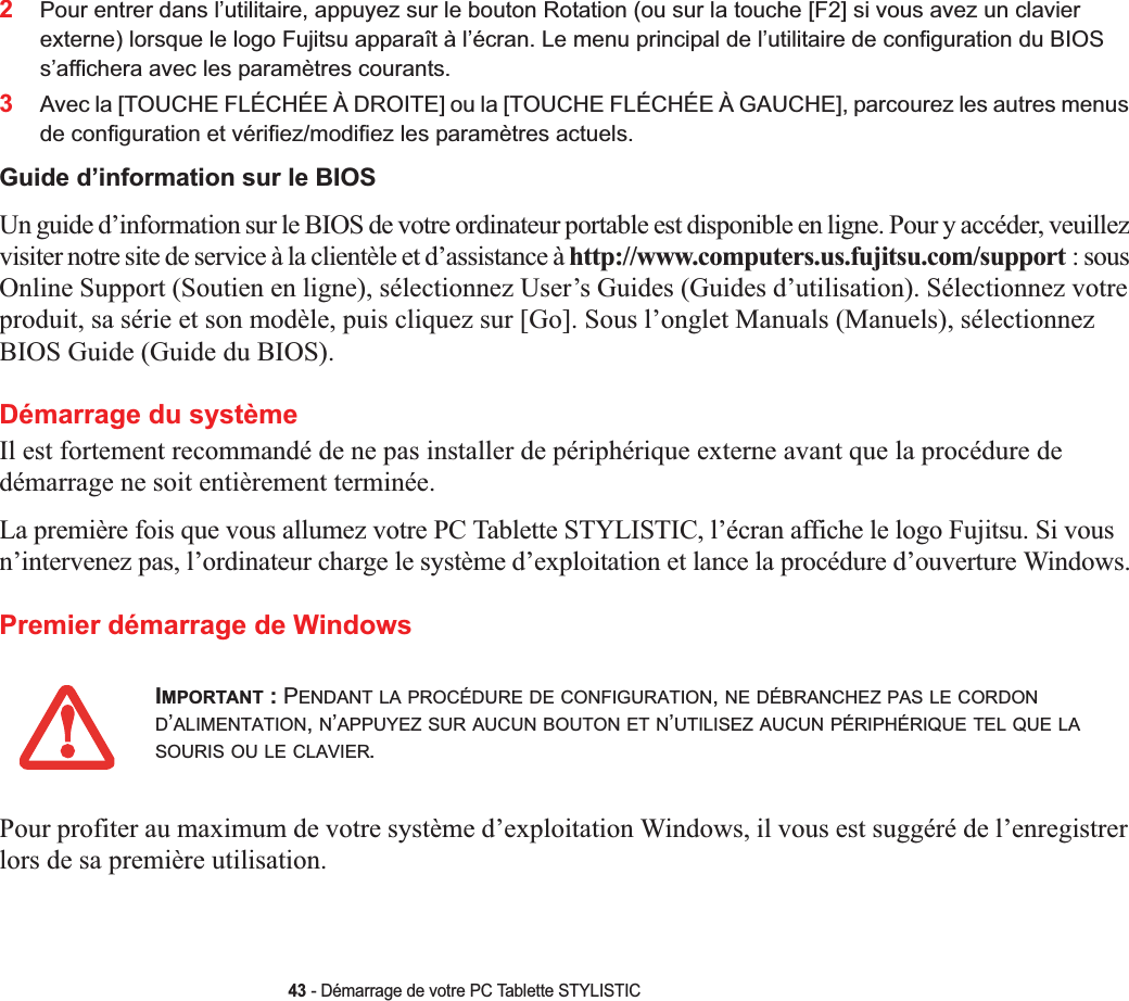 43 - Démarrage de votre PC Tablette STYLISTIC2Pour entrer dans l’utilitaire, appuyez sur le bouton Rotation (ou sur la touche [F2] si vous avez un clavier externe) lorsque le logo Fujitsu apparaît à l’écran. Le menu principal de l’utilitaire de configuration du BIOS s’affichera avec les paramètres courants.3Avec la [TOUCHE FLÉCHÉE À DROITE] ou la [TOUCHE FLÉCHÉE À GAUCHE], parcourez les autres menus de configuration et vérifiez/modifiez les paramètres actuels.Guide d’information sur le BIOSUn guide d’information sur le BIOS de votre ordinateur portable est disponible en ligne. Pour y accéder, veuillez visiter notre site de service à la clientèle et d’assistance à http://www.computers.us.fujitsu.com/support : sous Online Support (Soutien en ligne), sélectionnez User’s Guides (Guides d’utilisation). Sélectionnez votre produit, sa série et son modèle, puis cliquez sur [Go]. Sous l’onglet Manuals (Manuels), sélectionnez BIOS Guide (Guide du BIOS). Démarrage du systèmeIl est fortement recommandé de ne pas installer de périphérique externe avant que la procédure de démarrage ne soit entièrement terminée.La première fois que vous allumez votre PC Tablette STYLISTIC, l’écran affiche le logo Fujitsu. Si vous n’intervenez pas, l’ordinateur charge le système d’exploitation et lance la procédure d’ouverture Windows.Premier démarrage de WindowsPour profiter au maximum de votre système d’exploitation Windows, il vous est suggéré de l’enregistrer lors de sa première utilisation.IMPORTANT : PENDANT LA PROCÉDURE DE CONFIGURATION,NE DÉBRANCHEZ PAS LE CORDOND’ALIMENTATION,N’APPUYEZ SUR AUCUN BOUTON ET N’UTILISEZ AUCUN PÉRIPHÉRIQUE TEL QUE LASOURIS OU LE CLAVIER.