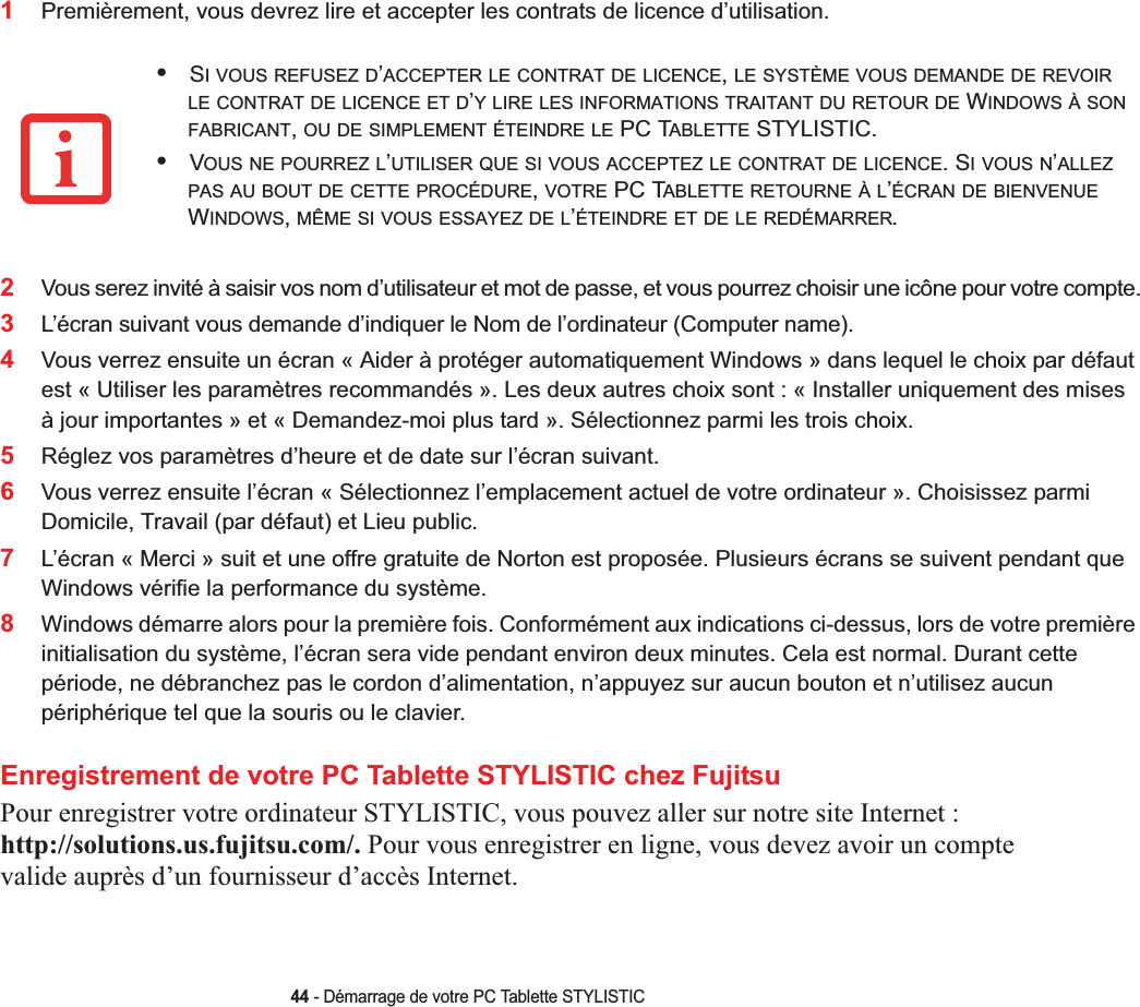 44 - Démarrage de votre PC Tablette STYLISTIC1Premièrement, vous devrez lire et accepter les contrats de licence d’utilisation. 2Vous serez invité à saisir vos nom d’utilisateur et mot de passe, et vous pourrez choisir une icône pour votre compte.3L’écran suivant vous demande d’indiquer le Nom de l’ordinateur (Computer name). 4Vous verrez ensuite un écran « Aider à protéger automatiquement Windows » dans lequel le choix par défaut est « Utiliser les paramètres recommandés ». Les deux autres choix sont : « Installer uniquement des mises à jour importantes » et « Demandez-moi plus tard ». Sélectionnez parmi les trois choix.5Réglez vos paramètres d’heure et de date sur l’écran suivant. 6Vous verrez ensuite l’écran « Sélectionnez l’emplacement actuel de votre ordinateur ». Choisissez parmi Domicile, Travail (par défaut) et Lieu public. 7L’écran « Merci » suit et une offre gratuite de Norton est proposée. Plusieurs écrans se suivent pendant que Windows vérifie la performance du système. 8Windows démarre alors pour la première fois. Conformément aux indications ci-dessus, lors de votre première initialisation du système, l’écran sera vide pendant environ deux minutes. Cela est normal. Durant cette période, ne débranchez pas le cordon d’alimentation, n’appuyez sur aucun bouton et n’utilisez aucun périphérique tel que la souris ou le clavier.Enregistrement de votre PC Tablette STYLISTIC chez FujitsuPour enregistrer votre ordinateur STYLISTIC, vous pouvez aller sur notre site Internet :http://solutions.us.fujitsu.com/. Pour vous enregistrer en ligne, vous devez avoir un compte valide auprès d’un fournisseur d’accès Internet. •SI VOUS REFUSEZ D’ACCEPTER LE CONTRAT DE LICENCE,LE SYSTÈME VOUS DEMANDE DE REVOIRLE CONTRAT DE LICENCE ET D’Y LIRE LES INFORMATIONS TRAITANT DU RETOUR DE WINDOWS À SONFABRICANT,OU DE SIMPLEMENT ÉTEINDRE LE PC TABLETTE STYLISTIC.•VOUS NE POURREZ L’UTILISER QUE SI VOUS ACCEPTEZ LE CONTRAT DE LICENCE. SIVOUSN’ALLEZPAS AU BOUT DE CETTE PROCÉDURE,VOTRE PC TABLETTE RETOURNE À L’ÉCRAN DE BIENVENUEWINDOWS,MÊME SI VOUS ESSAYEZ DE L’ÉTEINDRE ET DE LE REDÉMARRER.