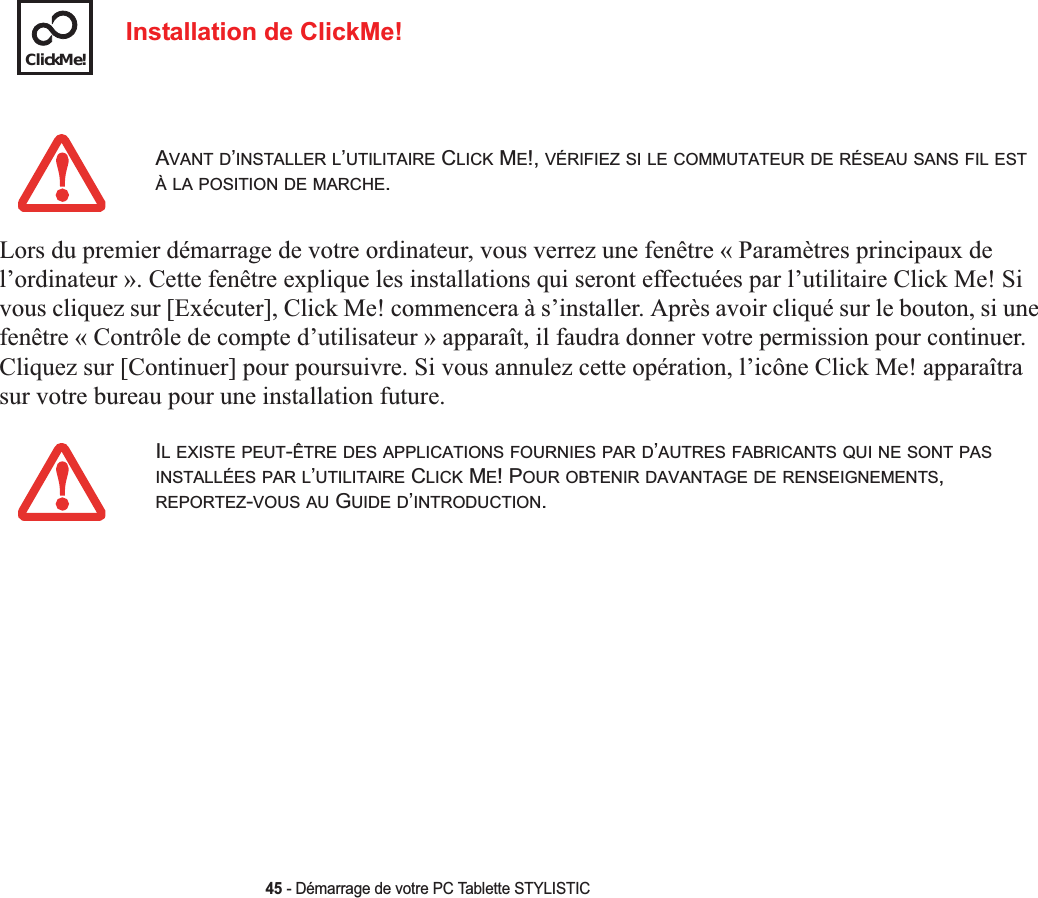 ClickMe!45 - Démarrage de votre PC Tablette STYLISTICInstallation de ClickMe!Lors du premier démarrage de votre ordinateur, vous verrez une fenêtre « Paramètres principaux de l’ordinateur ». Cette fenêtre explique les installations qui seront effectuées par l’utilitaire Click Me! Si vous cliquez sur [Exécuter], Click Me! commencera à s’installer. Après avoir cliqué sur le bouton, si une fenêtre « Contrôle de compte d’utilisateur » apparaît, il faudra donner votre permission pour continuer.Cliquez sur [Continuer] pour poursuivre. Si vous annulez cette opération, l’icône Click Me! apparaîtra sur votre bureau pour une installation future.AVANT D’INSTALLER L’UTILITAIRE CLICK ME!, VÉRIFIEZ SI LE COMMUTATEUR DE RÉSEAU SANS FIL ESTÀ LA POSITION DE MARCHE.IL EXISTE PEUT-ÊTRE DES APPLICATIONS FOURNIES PAR D’AUTRES FABRICANTS QUI NE SONT PASINSTALLÉES PAR L’UTILITAIRE CLICK ME! POUR OBTENIR DAVANTAGE DE RENSEIGNEMENTS,REPORTEZ-VOUS AU GUIDE D’INTRODUCTION.