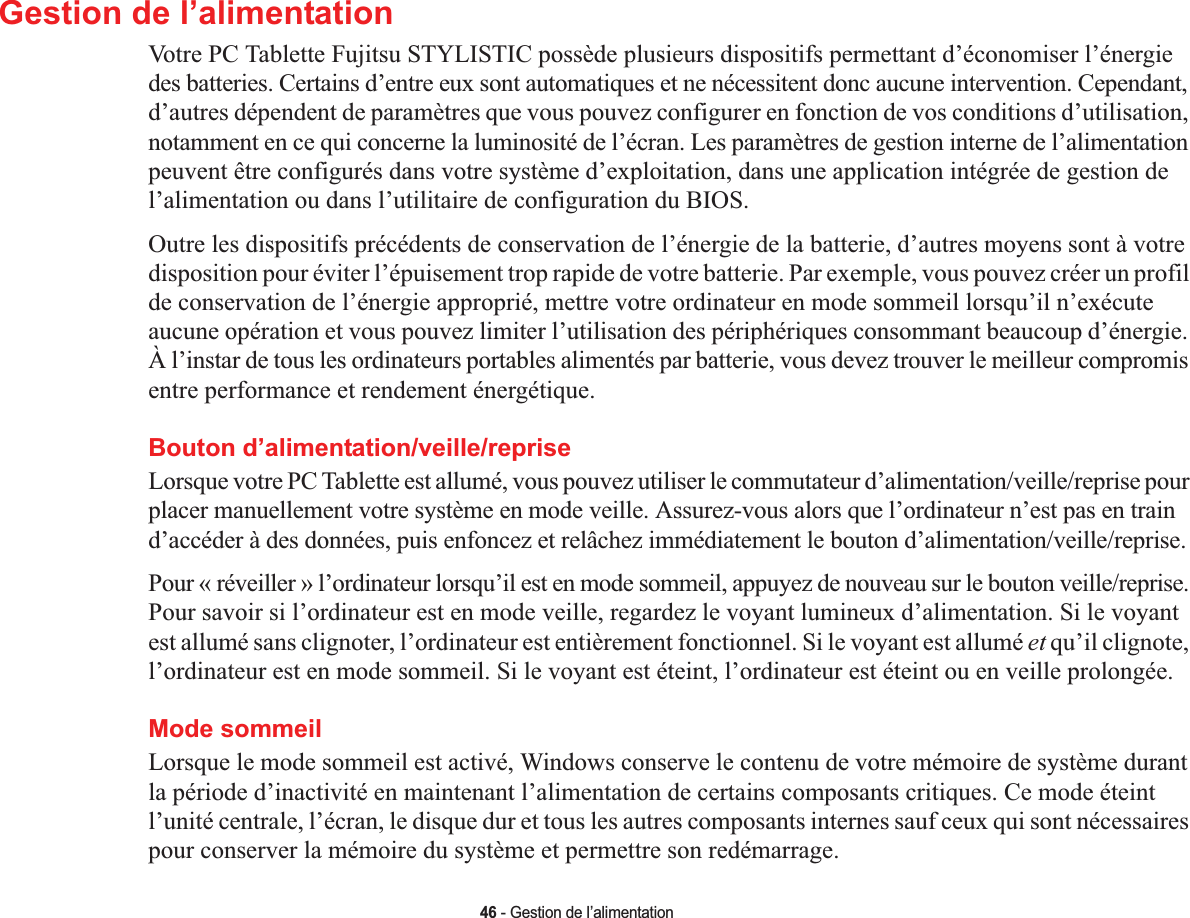 46 - Gestion de l’alimentationGestion de l’alimentationVotre PC Tablette Fujitsu STYLISTIC possède plusieurs dispositifs permettant d’économiser l’énergie des batteries. Certains d’entre eux sont automatiques et ne nécessitent donc aucune intervention. Cependant, d’autres dépendent de paramètres que vous pouvez configurer en fonction de vos conditions d’utilisation, notamment en ce qui concerne la luminosité de l’écran. Les paramètres de gestion interne de l’alimentation peuvent être configurés dans votre système d’exploitation, dans une application intégrée de gestion de l’alimentation ou dans l’utilitaire de configuration du BIOS.Outre les dispositifs précédents de conservation de l’énergie de la batterie, d’autres moyens sont à votre disposition pour éviter l’épuisement trop rapide de votre batterie. Par exemple, vous pouvez créer un profil de conservation de l’énergie approprié, mettre votre ordinateur en mode sommeil lorsqu’il n’exécute aucune opération et vous pouvez limiter l’utilisation des périphériques consommant beaucoup d’énergie. À l’instar de tous les ordinateurs portables alimentés par batterie, vous devez trouver le meilleur compromis entre performance et rendement énergétique.Bouton d’alimentation/veille/repriseLorsque votre PC Tablette est allumé, vous pouvez utiliser le commutateur d’alimentation/veille/reprise pour placer manuellement votre système en mode veille. Assurez-vous alors que l’ordinateur n’est pas en train d’accéder à des données, puis enfoncez et relâchez immédiatement le bouton d’alimentation/veille/reprise.Pour « réveiller » l’ordinateur lorsqu’il est en mode sommeil, appuyez de nouveau sur le bouton veille/reprise. Pour savoir si l’ordinateur est en mode veille, regardez le voyant lumineux d’alimentation. Si le voyant est allumé sans clignoter, l’ordinateur est entièrement fonctionnel. Si le voyant est allumé et qu’il clignote, l’ordinateur est en mode sommeil. Si le voyant est éteint, l’ordinateur est éteint ou en veille prolongée.Mode sommeilLorsque le mode sommeil est activé, Windows conserve le contenu de votre mémoire de système durant la période d’inactivité en maintenant l’alimentation de certains composants critiques. Ce mode éteint l’unité centrale, l’écran, le disque dur et tous les autres composants internes sauf ceux qui sont nécessaires pour conserver la mémoire du système et permettre son redémarrage. 