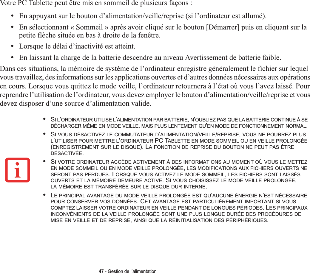 47 - Gestion de l’alimentationVotre PC Tablette peut être mis en sommeil de plusieurs façons :•En appuyant sur le bouton d’alimentation/veille/reprise (si l’ordinateur est allumé).•En sélectionnant « Sommeil » après avoir cliqué sur le bouton [Démarrer] puis en cliquant sur la petite flèche située en bas à droite de la fenêtre.•Lorsque le délai d’inactivité est atteint.•En laissant la charge de la batterie descendre au niveau Avertissement de batterie faible.Dans ces situations, la mémoire de système de l’ordinateur enregistre généralement le fichier sur lequel vous travaillez, des informations sur les applications ouvertes et d’autres données nécessaires aux opérations en cours. Lorsque vous quittez le mode veille, l’ordinateur retournera à l’état où vous l’avez laissé. Pour reprendre l’utilisation de l’ordinateur, vous devez employer le bouton d’alimentation/veille/reprise et vous devez disposer d’une source d’alimentation valide.•SIL’ORDINATEUR UTILISE L’ALIMENTATION PAR BATTERIE,N’OUBLIEZ PAS QUE LA BATTERIE CONTINUE À SEDÉCHARGER MÊME EN MODE VEILLE,MAIS PLUS LENTEMENT QU’EN MODE DE FONCTIONNEMENT NORMAL.•SI VOUS DÉSACTIVEZ LE COMMUTATEUR D’ALIMENTATION/VEILLE/REPRISE,VOUS NE POURREZ PLUSL’UTILISER POUR METTRE L’ORDINATEUR PC TABLETTE EN MODE SOMMEIL OU EN VEILLE PROLONGÉE(ENREGISTREMENT SUR LE DISQUE). LA FONCTION DE REPRISE DU BOUTON NE PEUT PAS ÊTREDÉSACTIVÉE.•SI VOTRE ORDINATEUR ACCÈDE ACTIVEMENT À DES INFORMATIONS AU MOMENT OÙ VOUS LE METTEZEN MODE SOMMEIL OU EN MODE VEILLE PROLONGÉE,LES MODIFICATIONS AUX FICHIERS OUVERTS NESERONT PAS PERDUES. LORSQUE VOUS ACTIVEZ LE MODE SOMMEIL,LES FICHIERS SONT LAISSÉSOUVERTS ET LA MÉMOIRE DEMEURE ACTIVE. SI VOUS CHOISISSEZ LE MODE VEILLE PROLONGÉE,LA MÉMOIRE EST TRANSFÉRÉE SUR LE DISQUE DUR INTERNE.•LE PRINCIPAL AVANTAGE DU MODE VEILLE PROLONGÉE EST QU’AUCUNE ÉNERGIE N’EST NÉCESSAIREPOUR CONSERVER VOS DONNÉES. CET AVANTAGE EST PARTICULIÈREMENT IMPORTANT SI VOUSCOMPTEZ LAISSER VOTRE ORDINATEUR EN VEILLE PENDANT DE LONGUES PÉRIODES. LES PRINCIPAUXINCONVÉNIENTS DE LA VEILLE PROLONGÉE SONT UNE PLUS LONGUE DURÉE DES PROCÉDURES DEMISE EN VEILLE ET DE REPRISE,AINSI QUE LA RÉINITIALISATION DES PÉRIPHÉRIQUES.