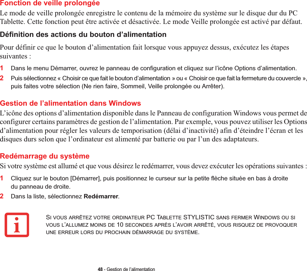 48 - Gestion de l’alimentationFonction de veille prolongéeLe mode de veille prolongée enregistre le contenu de la mémoire du système sur le disque dur du PC Tablette. Cette fonction peut être activée et désactivée. Le mode Veille prolongée est activé par défaut. Définition des actions du bouton d’alimentation Pour définir ce que le bouton d’alimentation fait lorsque vous appuyez dessus, exécutez les étapes suivantes :1Dans le menu Démarrer, ouvrez le panneau de configuration et cliquez sur l’icône Options d’alimentation.2Puis sélectionnez « Choisir ce que fait le bouton d’alimentation » ou « Choisir ce que fait la fermeture du couvercle »,puis faites votre sélection (Ne rien faire, Sommeil, Veille prolongée ou Arrêter).Gestion de l’alimentation dans Windows L’icône des options d’alimentation disponible dans le Panneau de configuration Windows vous permet de configurer certains paramètres de gestion de l’alimentation. Par exemple, vous pouvez utiliser les Options d’alimentation pour régler les valeurs de temporisation (délai d’inactivité) afin d’éteindre l’écran et les disques durs selon que l’ordinateur est alimenté par batterie ou par l’un des adaptateurs. Redémarrage du systèmeSi votre système est allumé et que vous désirez le redémarrer, vous devez exécuter les opérations suivantes :1Cliquez sur le bouton [Démarrer], puis positionnez le curseur sur la petite flèche située en bas à droite du panneau de droite.2Dans la liste, sélectionnez Redémarrer.SI VOUS ARRÊTEZ VOTRE ORDINATEUR PC TABLETTE STYLISTIC SANS FERMER WINDOWS OU SIVOUS L’ALLUMEZ MOINS DE 10 SECONDES APRÈS L’AVOIR ARRÊTÉ,VOUS RISQUEZ DE PROVOQUERUNE ERREUR LORS DU PROCHAIN DÉMARRAGE DU SYSTÈME.