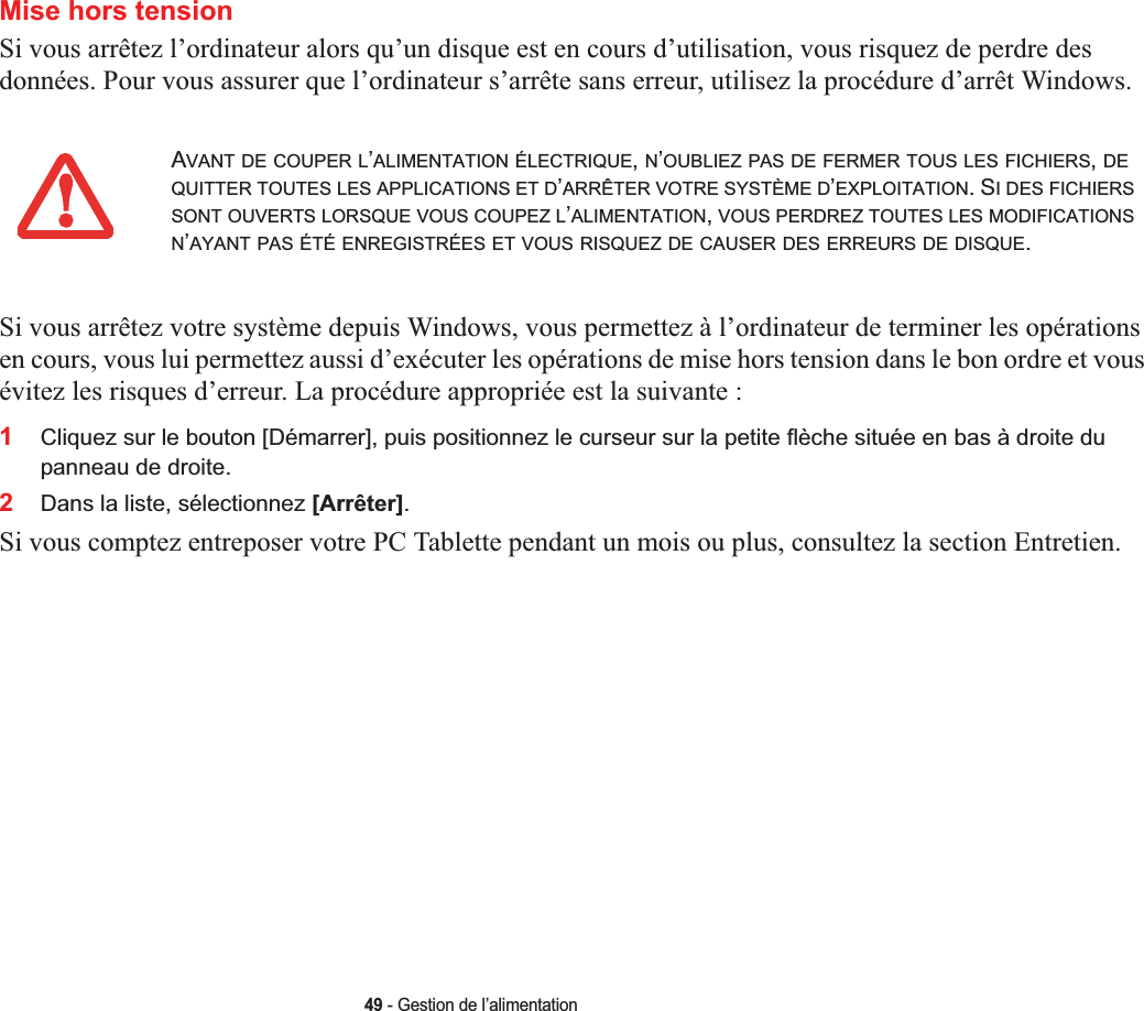 49 - Gestion de l’alimentationMise hors tensionSi vous arrêtez l’ordinateur alors qu’un disque est en cours d’utilisation, vous risquez de perdre des données. Pour vous assurer que l’ordinateur s’arrête sans erreur, utilisez la procédure d’arrêt Windows.Si vous arrêtez votre système depuis Windows, vous permettez à l’ordinateur de terminer les opérations en cours, vous lui permettez aussi d’exécuter les opérations de mise hors tension dans le bon ordre et vous évitez les risques d’erreur. La procédure appropriée est la suivante :1Cliquez sur le bouton [Démarrer], puis positionnez le curseur sur la petite flèche située en bas à droite du panneau de droite.2Dans la liste, sélectionnez [Arrêter].Si vous comptez entreposer votre PC Tablette pendant un mois ou plus, consultez la section Entretien. AVANT DE COUPER L’ALIMENTATION ÉLECTRIQUE,N’OUBLIEZ PAS DE FERMER TOUS LES FICHIERS,DEQUITTER TOUTES LES APPLICATIONS ET D’ARRÊTER VOTRE SYSTÈME D’EXPLOITATION. SI DES FICHIERSSONT OUVERTS LORSQUE VOUS COUPEZ L’ALIMENTATION,VOUS PERDREZ TOUTES LES MODIFICATIONSN’AYANT PAS ÉTÉ ENREGISTRÉES ET VOUS RISQUEZ DE CAUSER DES ERREURS DE DISQUE.