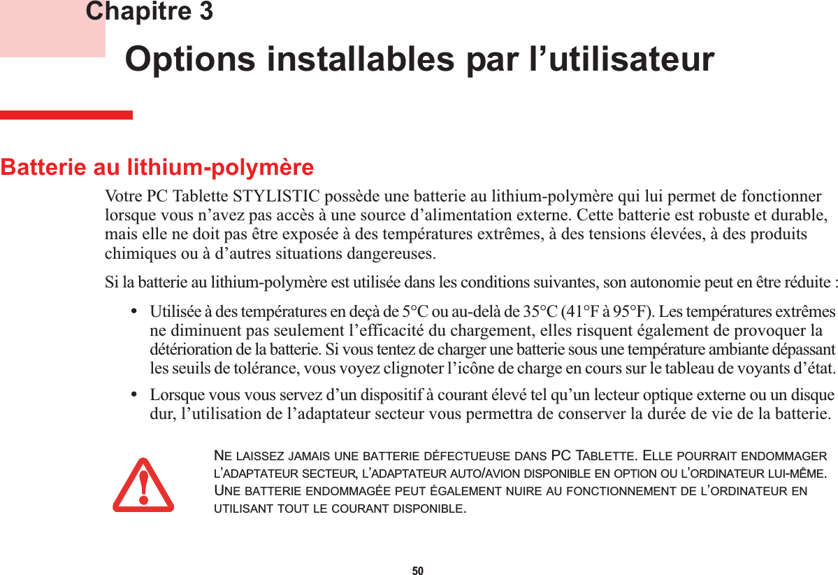 50 Chapitre 3 Options installables par l’utilisateurBatterie au lithium-polymèreVotre PC Tablette STYLISTIC possède une batterie au lithium-polymère qui lui permet de fonctionner lorsque vous n’avez pas accès à une source d’alimentation externe. Cette batterie est robuste et durable, mais elle ne doit pas être exposée à des températures extrêmes, à des tensions élevées, à des produits chimiques ou à d’autres situations dangereuses.Si la batterie au lithium-polymère est utilisée dans les conditions suivantes, son autonomie peut en être réduite :•Utilisée à des températures en deçà de 5°C ou au-delà de 35°C (41°F à 95°F). Les températures extrêmes ne diminuent pas seulement l’efficacité du chargement, elles risquent également de provoquer la détérioration de la batterie. Si vous tentez de charger une batterie sous une température ambiante dépassant les seuils de tolérance, vous voyez clignoter l’icône de charge en cours sur le tableau de voyants d’état.•Lorsque vous vous servez d’un dispositif à courant élevé tel qu’un lecteur optique externe ou un disque dur, l’utilisation de l’adaptateur secteur vous permettra de conserver la durée de vie de la batterie.NE LAISSEZ JAMAIS UNE BATTERIE DÉFECTUEUSE DANS PC TABLETTE. ELLE POURRAIT ENDOMMAGERL’ADAPTATEUR SECTEUR,L’ADAPTATEUR AUTO/AVION DISPONIBLE EN OPTION OU L’ORDINATEUR LUI-MÊME.UNE BATTERIE ENDOMMAGÉE PEUT ÉGALEMENT NUIRE AU FONCTIONNEMENT DE L’ORDINATEUR ENUTILISANT TOUT LE COURANT DISPONIBLE.