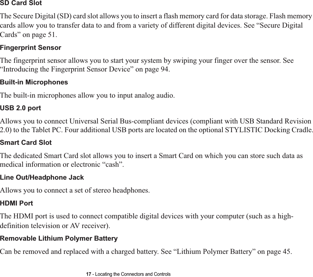 17 - Locating the Connectors and ControlsSD Card SlotThe Secure Digital (SD) card slot allows you to insert a flash memory card for data storage. Flash memory cards allow you to transfer data to and from a variety of different digital devices. See “Secure Digital Cards” on page 51. Fingerprint Sensor The fingerprint sensor allows you to start your system by swiping your finger over the sensor. See“Introducing the Fingerprint Sensor Device” on page 94.Built-in Microphones The built-in microphones allow you to input analog audio.USB 2.0 portAllows you to connect Universal Serial Bus-compliant devices (compliant with USB Standard Revision 2.0) to the Tablet PC. Four additional USB ports are located on the optional STYLISTIC Docking Cradle.Smart Card Slot The dedicated Smart Card slot allows you to insert a Smart Card on which you can store such data as medical information or electronic “cash”.Line Out/Headphone JackAllows you to connect a set of stereo headphones. HDMI PortThe HDMI port is used to connect compatible digital devices with your computer (such as a high-definition television or AV receiver).  Removable Lithium Polymer BatteryCan be removed and replaced with a charged battery. See “Lithium Polymer Battery” on page 45.