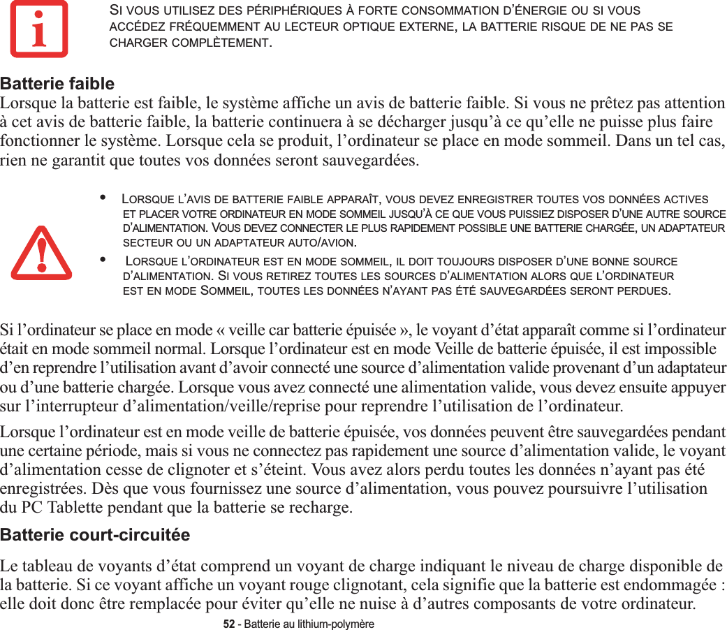 52 - Batterie au lithium-polymèreBatterie faibleLorsque la batterie est faible, le système affiche un avis de batterie faible. Si vous ne prêtez pas attention à cet avis de batterie faible, la batterie continuera à se décharger jusqu’à ce qu’elle ne puisse plus faire fonctionner le système. Lorsque cela se produit, l’ordinateur se place en mode sommeil. Dans un tel cas, rien ne garantit que toutes vos données seront sauvegardées.Si l’ordinateur se place en mode « veille car batterie épuisée », le voyant d’état apparaît comme si l’ordinateur était en mode sommeil normal. Lorsque l’ordinateur est en mode Veille de batterie épuisée, il est impossible d’en reprendre l’utilisation avant d’avoir connecté une source d’alimentation valide provenant d’un adaptateur ou d’une batterie chargée. Lorsque vous avez connecté une alimentation valide, vous devez ensuite appuyer sur l’interrupteur d’alimentation/veille/reprise pour reprendre l’utilisation de l’ordinateur. Lorsque l’ordinateur est en mode veille de batterie épuisée, vos données peuvent être sauvegardées pendant une certaine période, mais si vous ne connectez pas rapidement une source d’alimentation valide, le voyant d’alimentation cesse de clignoter et s’éteint. Vous avez alors perdu toutes les données n’ayant pas été enregistrées. Dès que vous fournissez une source d’alimentation, vous pouvez poursuivre l’utilisationdu PC Tablette pendant que la batterie se recharge.Batterie court-circuitéeLe tableau de voyants d’état comprend un voyant de charge indiquant le niveau de charge disponible de la batterie. Si ce voyant affiche un voyant rouge clignotant, cela signifie que la batterie est endommagée :elle doit donc être remplacée pour éviter qu’elle ne nuise à d’autres composants de votre ordinateur.SI VOUS UTILISEZ DES PÉRIPHÉRIQUES À FORTE CONSOMMATION D’ÉNERGIE OU SI VOUSACCÉDEZ FRÉQUEMMENT AU LECTEUR OPTIQUE EXTERNE,LA BATTERIE RISQUE DE NE PAS SECHARGER COMPLÈTEMENT.•LORSQUE L’AVIS DE BATTERIE FAIBLE APPARAÎT,VOUS DEVEZ ENREGISTRER TOUTES VOS DONNÉES ACTIVESET PLACER VOTRE ORDINATEUR EN MODE SOMMEIL JUSQU’À CE QUE VOUS PUISSIEZ DISPOSER D’UNE AUTRE SOURCED’ALIMENTATION. VOUS DEVEZ CONNECTER LE PLUS RAPIDEMENT POSSIBLE UNE BATTERIE CHARGÉE,UN ADAPTATEURSECTEUR OU UN ADAPTATEUR AUTO/AVION.• LORSQUE L’ORDINATEUR EST EN MODE SOMMEIL,IL DOIT TOUJOURS DISPOSER D’UNE BONNE SOURCED’ALIMENTATION. SI VOUS RETIREZ TOUTES LES SOURCES D’ALIMENTATION ALORS QUE L’ORDINATEUREST EN MODE SOMMEIL,TOUTES LES DONNÉES N’AYANT PAS ÉTÉ SAUVEGARDÉES SERONT PERDUES.