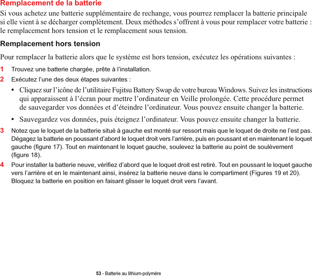 53 - Batterie au lithium-polymèreRemplacement de la batterie Si vous achetez une batterie supplémentaire de rechange, vous pourrez remplacer la batterie principalesi elle vient à se décharger complètement. Deux méthodes s’offrent à vous pour remplacer votre batterie :le remplacement hors tension et le remplacement sous tension.Remplacement hors tensionPour remplacer la batterie alors que le système est hors tension, exécutez les opérations suivantes :1Trouvez une batterie chargée, prête à l’installation.2Exécutez l’une des deux étapes suivantes :•Cliquez sur l’icône de l’utilitaire Fujitsu Battery Swap de votre bureau Windows. Suivez les instructions qui apparaissent à l’écran pour mettre l’ordinateur en Veille prolongée. Cette procédure permetde sauvegarder vos données et d’éteindre l’ordinateur. Vous pouvez ensuite changer la batterie.•Sauvegardez vos données, puis éteignez l’ordinateur. Vous pouvez ensuite changer la batterie.3Notez que le loquet de la batterie situé à gauche est monté sur ressort mais que le loquet de droite ne l’est pas. Dégagez la batterie en poussant d’abord le loquet droit vers l’arrière, puis en poussant et en maintenant le loquet gauche (figure 17). Tout en maintenant le loquet gauche, soulevez la batterie au point de soulèvement (figure 18).4Pour installer la batterie neuve, vérifiez d’abord que le loquet droit est retiré. Tout en poussant le loquet gauche vers l’arrière et en le maintenant ainsi, insérez la batterie neuve dans le compartiment (Figures 19 et 20).Bloquez la batterie en position en faisant glisser le loquet droit vers l’avant.