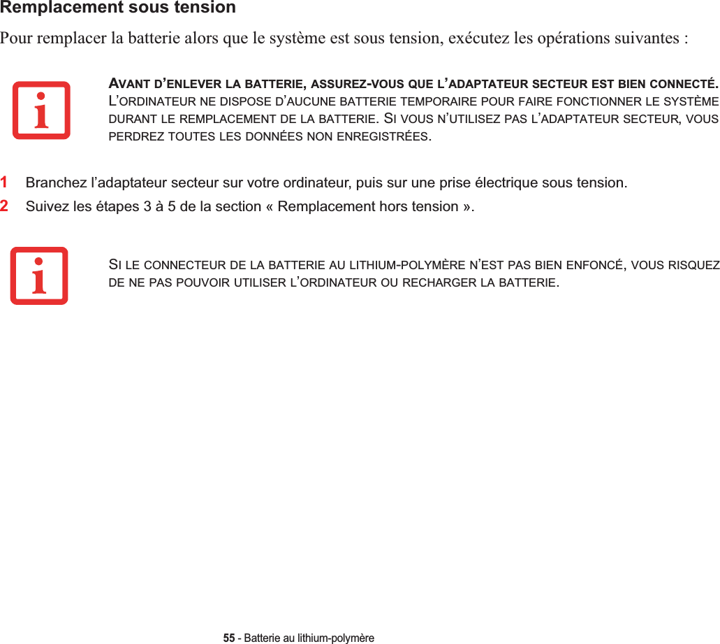 55 - Batterie au lithium-polymèreRemplacement sous tensionPour remplacer la batterie alors que le système est sous tension, exécutez les opérations suivantes :1Branchez l’adaptateur secteur sur votre ordinateur, puis sur une prise électrique sous tension.2Suivez les étapes 3 à 5 de la section « Remplacement hors tension ».AVANT D’ENLEVER LA BATTERIE,ASSUREZ-VOUS QUE L’ADAPTATEUR SECTEUR EST BIEN CONNECTÉ.L’ORDINATEUR NE DISPOSE D’AUCUNE BATTERIE TEMPORAIRE POUR FAIRE FONCTIONNER LE SYSTÈMEDURANT LE REMPLACEMENT DE LA BATTERIE. SIVOUSN’UTILISEZ PAS L’ADAPTATEUR SECTEUR,VOUSPERDREZ TOUTES LES DONNÉES NON ENREGISTRÉES.SI LE CONNECTEUR DE LA BATTERIE AU LITHIUM-POLYMÈRE N’EST PAS BIEN ENFONCÉ,VOUS RISQUEZDE NE PAS POUVOIR UTILISER L’ORDINATEUR OU RECHARGER LA BATTERIE.