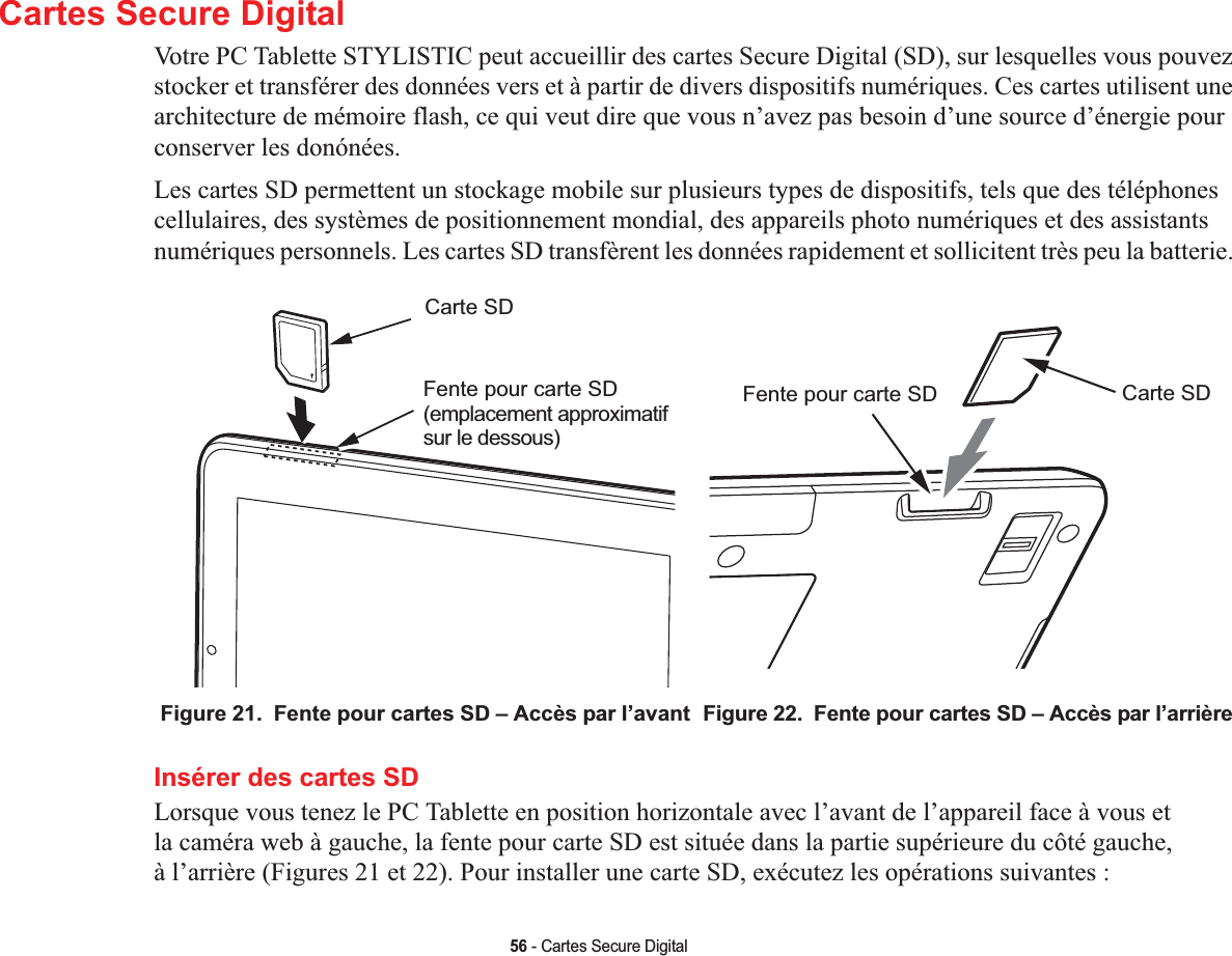 56 - Cartes Secure DigitalCartes Secure DigitalVotre PC Tablette STYLISTIC peut accueillir des cartes Secure Digital (SD), sur lesquelles vous pouvez stocker et transférer des données vers et à partir de divers dispositifs numériques. Ces cartes utilisent une architecture de mémoire flash, ce qui veut dire que vous n’avez pas besoin d’une source d’énergie pour conserver les donónées. Les cartes SD permettent un stockage mobile sur plusieurs types de dispositifs, tels que des téléphones cellulaires, des systèmes de positionnement mondial, des appareils photo numériques et des assistants numériques personnels. Les cartes SD transfèrent les données rapidement et sollicitent très peu la batterie. Carte SDFente pour carte SD(emplacement approximatifsur le dessous)Carte SDFente pour carte SDFigure 21.  Fente pour cartes SD – Accès par l’avant Figure 22.  Fente pour cartes SD – Accès par l’arrièreInsérer des cartes SDLorsque vous tenez le PC Tablette en position horizontale avec l’avant de l’appareil face à vous et la caméra web à gauche, la fente pour carte SD est située dans la partie supérieure du côté gauche, à l’arrière (Figures 21 et 22). Pour installer une carte SD, exécutez les opérations suivantes :