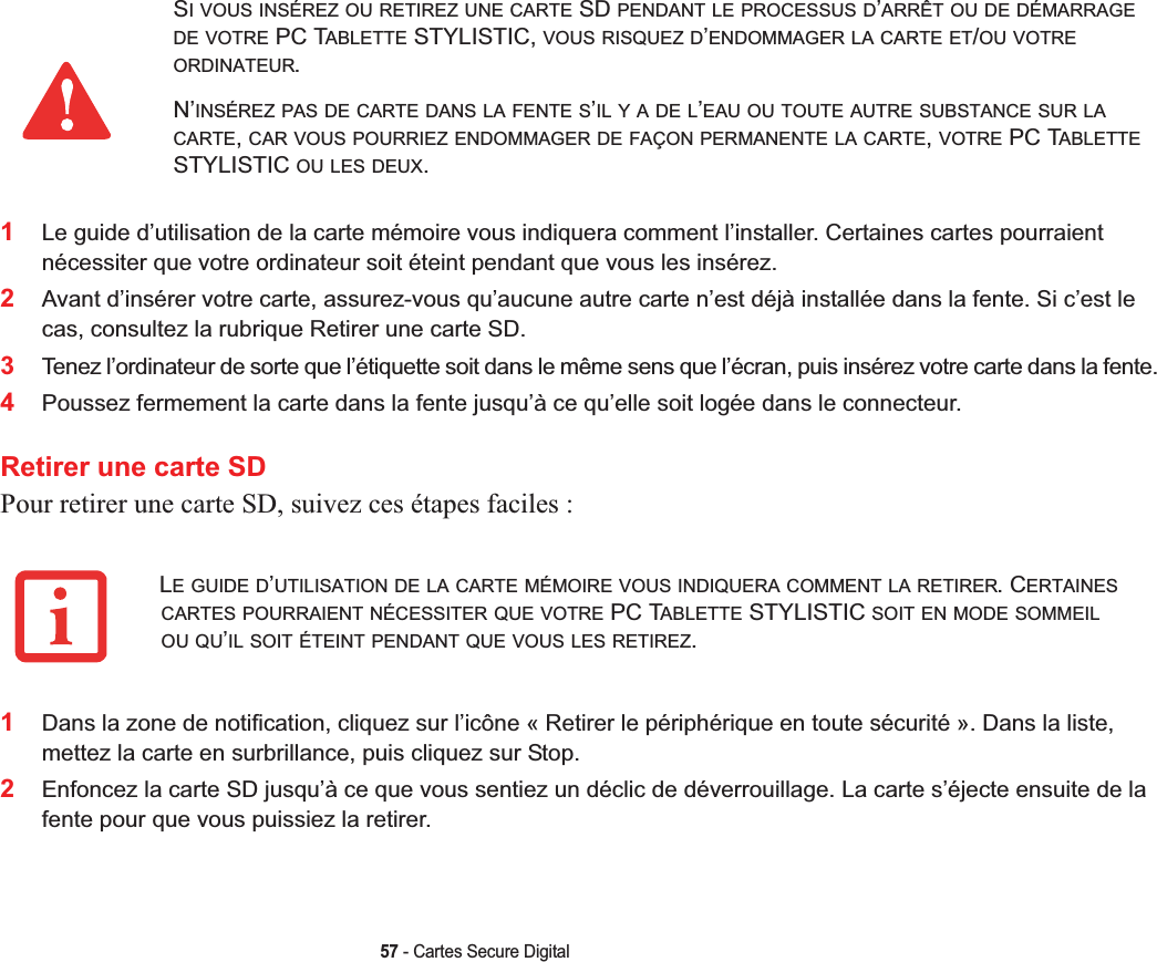 57 - Cartes Secure Digital1Le guide d’utilisation de la carte mémoire vous indiquera comment l’installer. Certaines cartes pourraient nécessiter que votre ordinateur soit éteint pendant que vous les insérez.2Avant d’insérer votre carte, assurez-vous qu’aucune autre carte n’est déjà installée dans la fente. Si c’est le cas, consultez la rubrique Retirer une carte SD.3Tenez l’ordinateur de sorte que l’étiquette soit dans le même sens que l’écran, puis insérez votre carte dans la fente.4Poussez fermement la carte dans la fente jusqu’à ce qu’elle soit logée dans le connecteur. Retirer une carte SDPour retirer une carte SD, suivez ces étapes faciles :1Dans la zone de notification, cliquez sur l’icône « Retirer le périphérique en toute sécurité ». Dans la liste, mettez la carte en surbrillance, puis cliquez sur Stop.2Enfoncez la carte SD jusqu’à ce que vous sentiez un déclic de déverrouillage. La carte s’éjecte ensuite de la fente pour que vous puissiez la retirer.SI VOUS INSÉREZ OU RETIREZ UNE CARTE SD PENDANT LE PROCESSUS D’ARRÊT OU DE DÉMARRAGEDE VOTRE PC TABLETTE STYLISTIC, VOUS RISQUEZ D’ENDOMMAGER LA CARTE ET/OU VOTREORDINATEUR.N’INSÉREZ PAS DE CARTE DANS LA FENTE S’ILYADEL’EAU OU TOUTE AUTRE SUBSTANCE SUR LACARTE,CAR VOUS POURRIEZ ENDOMMAGER DE FAÇON PERMANENTE LA CARTE,VOTRE PC TABLETTESTYLISTIC OU LES DEUX.LE GUIDE D’UTILISATION DE LA CARTE MÉMOIRE VOUS INDIQUERA COMMENT LA RETIRER. CERTAINESCARTES POURRAIENT NÉCESSITER QUE VOTRE PC TABLETTE STYLISTIC SOIT EN MODE SOMMEILOU QU’IL SOIT ÉTEINT PENDANT QUE VOUS LES RETIREZ.