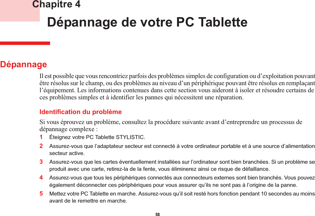 58 Chapitre 4 Dépannage de votre PC TabletteDépannageIl est possible que vous rencontriez parfois des problèmes simples de configuration ou d’exploitation pouvant être résolus sur le champ, ou des problèmes au niveau d’un périphérique pouvant être résolus en remplaçant l’équipement. Les informations contenues dans cette section vous aideront à isoler et résoudre certains de ces problèmes simples et à identifier les pannes qui nécessitent une réparation.Identification du problèmeSi vous éprouvez un problème, consultez la procédure suivante avant d’entreprendre un processus de dépannage complexe :1Éteignez votre PC Tablette STYLISTIC.2Assurez-vous que l’adaptateur secteur est connecté à votre ordinateur portable et à une source d’alimentation secteur active.3Assurez-vous que les cartes éventuellement installées sur l’ordinateur sont bien branchées. Si un problème se produit avec une carte, retirez-la de la fente, vous éliminerez ainsi ce risque de défaillance.4Assurez-vous que tous les périphériques connectés aux connecteurs externes sont bien branchés. Vous pouvez également déconnecter ces périphériques pour vous assurer qu’ils ne sont pas à l’origine de la panne.5Mettez votre PC Tablette en marche. Assurez-vous qu’il soit resté hors fonction pendant 10 secondes au moins avant de le remettre en marche.