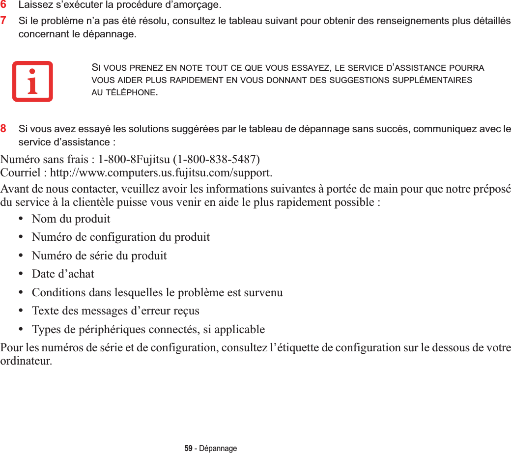 59 - Dépannage6Laissez s’exécuter la procédure d’amorçage.7Si le problème n’a pas été résolu, consultez le tableau suivant pour obtenir des renseignements plus détaillés concernant le dépannage.8Si vous avez essayé les solutions suggérées par le tableau de dépannage sans succès, communiquez avec le service d’assistance :Numéro sans frais : 1-800-8Fujitsu (1-800-838-5487) Courriel : http://www.computers.us.fujitsu.com/support.Avant de nous contacter, veuillez avoir les informations suivantes à portée de main pour que notre préposé du service à la clientèle puisse vous venir en aide le plus rapidement possible :•Nom du produit•Numéro de configuration du produit•Numéro de série du produit•Date d’achat•Conditions dans lesquelles le problème est survenu•Texte des messages d’erreur reçus•Types de périphériques connectés, si applicablePour les numéros de série et de configuration, consultez l’étiquette de configuration sur le dessous de votre ordinateur.SI VOUS PRENEZ EN NOTE TOUT CE QUE VOUS ESSAYEZ,LE SERVICE D’ASSISTANCE POURRAVOUS AIDER PLUS RAPIDEMENT EN VOUS DONNANT DES SUGGESTIONS SUPPLÉMENTAIRESAU TÉLÉPHONE.