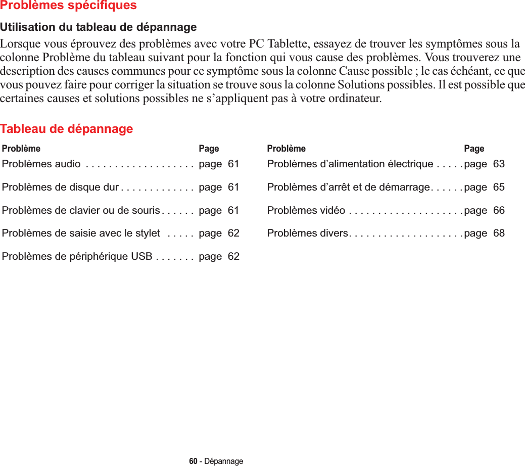 60 - DépannageProblèmes spécifiquesUtilisation du tableau de dépannageLorsque vous éprouvez des problèmes avec votre PC Tablette, essayez de trouver les symptômes sous la colonne Problème du tableau suivant pour la fonction qui vous cause des problèmes. Vous trouverez une description des causes communes pour ce symptôme sous la colonne Cause possible ; le cas échéant, ce que vous pouvez faire pour corriger la situation se trouve sous la colonne Solutions possibles. Il est possible que certaines causes et solutions possibles ne s’appliquent pas à votre ordinateur.Tableau de dépannageProblème PageProblèmes audio  . . . . . . . . . . . . . . . . . . .  page  61Problèmes de disque dur . . . . . . . . . . . . .  page  61Problèmes de clavier ou de souris . . . . . .  page  61Problèmes de saisie avec le stylet   . . . . .  page  62Problèmes de périphérique USB . . . . . . .  page  62Problème PageProblèmes d’alimentation électrique . . . . .page  63Problèmes d’arrêt et de démarrage. . . . . .page  65Problèmes vidéo . . . . . . . . . . . . . . . . . . . .page  66Problèmes divers. . . . . . . . . . . . . . . . . . . .page  68