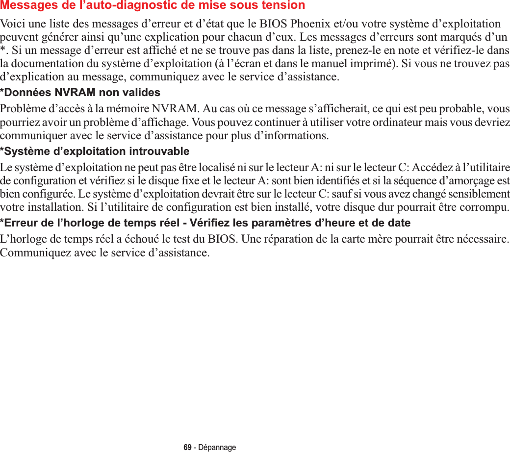 69 - DépannageMessages de l’auto-diagnostic de mise sous tensionVoici une liste des messages d’erreur et d’état que le BIOS Phoenix et/ou votre système d’exploitation peuvent générer ainsi qu’une explication pour chacun d’eux. Les messages d’erreurs sont marqués d’un *. Si un message d’erreur est affiché et ne se trouve pas dans la liste, prenez-le en note et vérifiez-le dans la documentation du système d’exploitation (à l’écran et dans le manuel imprimé). Si vous ne trouvez pas d’explication au message, communiquez avec le service d’assistance.*Données NVRAM non validesProblème d’accès à la mémoire NVRAM. Au cas où ce message s’afficherait, ce qui est peu probable, vous pourriez avoir un problème d’affichage. Vous pouvez continuer à utiliser votre ordinateur mais vous devriez communiquer avec le service d’assistance pour plus d’informations.*Système d’exploitation introuvable Le système d’exploitation ne peut pas être localisé ni sur le lecteur A: ni sur le lecteur C: Accédez à l’utilitaire de configuration et vérifiez si le disque fixe et le lecteur A: sont bien identifiés et si la séquence d’amorçage est bien configurée. Le système d’exploitation devrait être sur le lecteur C: sauf si vous avez changé sensiblement votre installation. Si l’utilitaire de configuration est bien installé, votre disque dur pourrait être corrompu.*Erreur de l’horloge de temps réel - Vérifiez les paramètres d’heure et de dateL’horloge de temps réel a échoué le test du BIOS. Une réparation de la carte mère pourrait être nécessaire. Communiquez avec le service d’assistance.