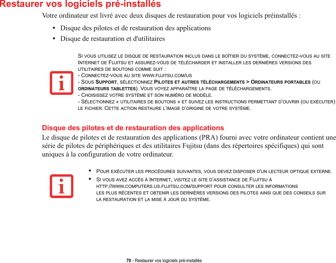 70 - Restaurer vos logiciels pré-installésRestaurer vos logiciels pré-installésVotre ordinateur est livré avec deux disques de restauration pour vos logiciels préinstallés :•Disque des pilotes et de restauration des applications•Disque de restauration et d&apos;utilitairesSI VOUS UTILISEZ LE DISQUE DE RESTAURATION INCLUS DANS LE BOÎTIER DU SYSTÈME,CONNECTEZ-VOUS AU SITEINTERNET DE FUJITSU ET ASSUREZ-VOUS DE TÉLÉCHARGER ET INSTALLER LES DERNIÈRES VERSIONS DESUTILITAIRES DE BOUTONS COMME SUIT : - CONNECTEZ-VOUS AU SITE WWW.FUJITSU.COM/US- SOUS SUPPORT,SÉLECTIONNEZ PILOTES ET AUTRES TÉLÉCHARGEMENTS &gt; ORDINATEURS PORTABLES (OUORDINATEURS TABLETTES). VOUS VOYEZ APPARAÎTRE LA PAGE DE TÉLÉCHARGEMENTS.- CHOISISSEZ VOTRE SYSTÈME ET SON NUMÉRO DE MODÈLE.ÉLECTIONNEZ « UTILITAIRES DE BOUTONS » ET SUIVEZ LES INSTRUCTIONS PERMETTANT D’OUVRIR (OU EXÉCUTER)LE FICHIER. CETTE ACTION RESTAURE L’IMAGE D’ORIGINE DE VOTRE SYSTÈME.Disque des pilotes et de restauration des applicationsLe disque de pilotes et de restauration des applications (PRA) fourni avec votre ordinateur contient une série de pilotes de périphériques et des utilitaires Fujitsu (dans des répertoires spécifiques) qui sont uniques à la configuration de votre ordinateur.- S•POUR EXÉCUTER LES PROCÉDURES SUIVANTES,VOUS DEVEZ DISPOSER D&apos;UN LECTEUR OPTIQUE EXTERNE.•SI VOUS AVEZ ACCÈS À INTERNET,VISITEZ LE SITE D’ASSISTANCE DE FUJITSU ÀHTTP://WWW.COMPUTERS.US.FUJITSU.COM/SUPPORT POUR CONSULTER LES INFORMATIONSLES PLUS RÉCENTES ET OBTENIR LES DERNIÈRES VERSIONS DES PILOTES AINSI QUE DES CONSEILS SURLA RESTAURATION ET LA MISE À JOUR DU SYSTÈME.