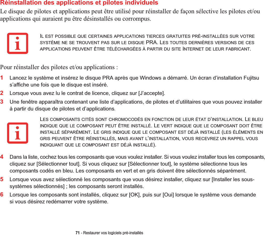 71 - Restaurer vos logiciels pré-installésRéinstallation des applications et pilotes individuelsLe disque de pilotes et applications peut être utilisé pour réinstaller de façon sélective les pilotes et/ou applications qui auraient pu être désinstallés ou corrompus. Pour réinstaller des pilotes et/ou applications :1Lancez le système et insérez le disque PRA après que Windows a démarré. Un écran d’installation Fujitsu s’affiche une fois que le disque est inséré.2Lorsque vous avez lu le contrat de licence, cliquez sur [J’accepte].3Une fenêtre apparaîtra contenant une liste d’applications, de pilotes et d’utilitaires que vous pouvez installer à partir du disque de pilotes et d’applications.4Dans la liste, cochez tous les composants que vous voulez installer. Si vous voulez installer tous les composants, cliquez sur [Sélectionner tout]. Si vous cliquez sur [Sélectionner tout], le système sélectionne tous les composants codés en bleu. Les composants en vert et en gris doivent être sélectionnés séparément.5Lorsque vous avez sélectionné les composants que vous désirez installer, cliquez sur [Installer les sous-systèmes sélectionnés] ; les composants seront installés.6Lorsque les composants sont installés, cliquez sur [OK], puis sur [Oui] lorsque le système vous demande si vous désirez redémarrer votre système. IL EST POSSIBLE QUE CERTAINES APPLICATIONS TIERCES GRATUITES PRÉ-INSTALLÉES SUR VOTRESYSTÈME NE SE TROUVENT PAS SUR LE DISQUE PRA. LES TOUTES DERNIÈRES VERSIONS DE CESAPPLICATIONS PEUVENT ÊTRE TÉLÉCHARGÉES À PARTIR DU SITE INTERNET DE LEUR FABRICANT.LES COMPOSANTS CITÉS SONT CHROMOCODÉS EN FONCTION DE LEUR ÉTAT D’INSTALLATION. LE BLEUINDIQUE QUE LE COMPOSANT PEUT ÊTRE INSTALLÉ. LE VERT INDIQUE QUE LE COMPOSANT DOIT ÊTREINSTALLÉ SÉPARÉMENT. LE GRIS INDIQUE QUE LE COMPOSANT EST DÉJÀ INSTALLÉ (LES ÉLÉMENTS ENGRIS PEUVENT ÊTRE RÉINSTALLÉS,MAIS AVANT L’INSTALLATION,VOUS RECEVREZ UN RAPPEL VOUSINDIQUANT QUE LE COMPOSANT EST DÉJÀ INSTALLÉ). 