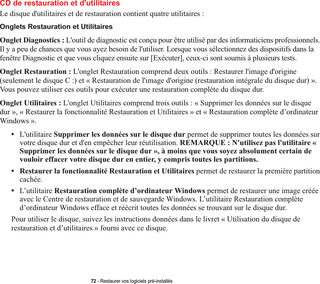 72 - Restaurer vos logiciels pré-installésCD de restauration et d&apos;utilitaires Le disque d&apos;utilitaires et de restauration contient quatre utilitaires :Onglets Restauration et UtilitairesOnglet Diagnostics : L&apos;outil de diagnostic est conçu pour être utilisé par des informaticiens professionnels. Il y a peu de chances que vous ayez besoin de l&apos;utiliser. Lorsque vous sélectionnez des dispositifs dans la fenêtre Diagnostic et que vous cliquez ensuite sur [Exécuter], ceux-ci sont soumis à plusieurs tests.Onglet Restauration : L&apos;onglet Restauration comprend deux outils : Restaurer l&apos;image d&apos;origine (seulement le disque C :) et « Restauration de l&apos;image d&apos;origine (restauration intégrale du disque dur) ». Vous pouvez utiliser ces outils pour exécuter une restauration complète du disque dur. Onglet Utilitaires : L&apos;onglet Utilitaires comprend trois outils : « Supprimer les données sur le disque dur », « Restaurer la fonctionnalité Restauration et Utilitaires » et « Restauration complète d’ordinateur Windows ».•L&apos;utilitaire Supprimer les données sur le disque dur permet de supprimer toutes les données sur votre disque dur et d&apos;en empêcher leur réutilisation. REMARQUE : N&apos;utilisez pas l&apos;utilitaire « Supprimer les données sur le disque dur », à moins que vous soyez absolument certain de vouloir effacer votre disque dur en entier, y compris toutes les partitions.•Restaurer la fonctionnalité Restauration et Utilitaires permet de restaurer la première partition cachée.•L’utilitaire Restauration complète d’ordinateur Windows permet de restaurer une image créée avec le Centre de restauration et de sauvegarde Windows. L’utilitaire Restauration complète d’ordinateur Windows efface et réécrit toutes les données se trouvant sur le disque dur. Pour utiliser le disque, suivez les instructions données dans le livret « Utilisation du disque de restauration et d’utilitaires » fourni avec ce disque.