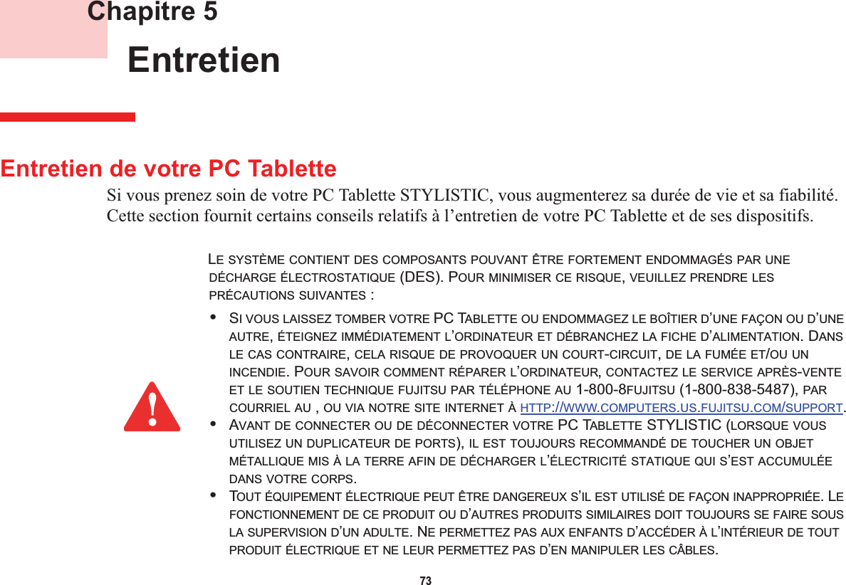 73 Chapitre 5 EntretienEntretien de votre PC TabletteSi vous prenez soin de votre PC Tablette STYLISTIC, vous augmenterez sa durée de vie et sa fiabilité. Cette section fournit certains conseils relatifs à l’entretien de votre PC Tablette et de ses dispositifs.LE SYSTÈME CONTIENT DES COMPOSANTS POUVANT ÊTRE FORTEMENT ENDOMMAGÉS PAR UNEDÉCHARGE ÉLECTROSTATIQUE (DES). POUR MINIMISER CE RISQUE,VEUILLEZ PRENDRE LESPRÉCAUTIONS SUIVANTES :•SI VOUS LAISSEZ TOMBER VOTRE PC TABLETTE OU ENDOMMAGEZ LE BOÎTIER D’UNE FAÇON OU D’UNEAUTRE,ÉTEIGNEZ IMMÉDIATEMENT L’ORDINATEUR ET DÉBRANCHEZ LA FICHE D’ALIMENTATION. DANSLE CAS CONTRAIRE,CELA RISQUE DE PROVOQUER UN COURT-CIRCUIT,DE LA FUMÉE ET/OU UNINCENDIE. POUR SAVOIR COMMENT RÉPARER L’ORDINATEUR,CONTACTEZ LE SERVICE APRÈS-VENTEET LE SOUTIEN TECHNIQUE FUJITSU PAR TÉLÉPHONE AU 1-800-8FUJITSU (1-800-838-5487), PARCOURRIEL AU , OU VIA NOTRE SITE INTERNET À HTTP://WWW.COMPUTERS.US.FUJITSU.COM/SUPPORT.•AVANT DE CONNECTER OU DE DÉCONNECTER VOTRE PC TABLETTE STYLISTIC (LORSQUE VOUSUTILISEZ UN DUPLICATEUR DE PORTS), IL EST TOUJOURS RECOMMANDÉ DE TOUCHER UN OBJETMÉTALLIQUE MIS À LA TERRE AFIN DE DÉCHARGER L’ÉLECTRICITÉ STATIQUE QUI S’EST ACCUMULÉEDANS VOTRE CORPS.•TOUT ÉQUIPEMENT ÉLECTRIQUE PEUT ÊTRE DANGEREUX S’IL EST UTILISÉ DE FAÇON INAPPROPRIÉE. LEFONCTIONNEMENT DE CE PRODUIT OU D’AUTRES PRODUITS SIMILAIRES DOIT TOUJOURS SE FAIRE SOUSLA SUPERVISION D’UN ADULTE. NE PERMETTEZ PAS AUX ENFANTS D’ACCÉDER À L’INTÉRIEUR DE TOUTPRODUIT ÉLECTRIQUE ET NE LEUR PERMETTEZ PAS D’EN MANIPULER LES CÂBLES.