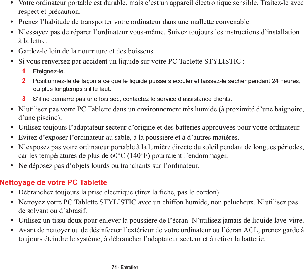 74 - Entretien•Votre ordinateur portable est durable, mais c’est un appareil électronique sensible. Traitez-le avec respect et précaution.•Prenez l’habitude de transporter votre ordinateur dans une mallette convenable.•N’essayez pas de réparer l’ordinateur vous-même. Suivez toujours les instructions d’installation à la lettre.•Gardez-le loin de la nourriture et des boissons.•Si vous renversez par accident un liquide sur votre PC Tablette STYLISTIC :1Éteignez-le.2Positionnez-le de façon à ce que le liquide puisse s’écouler et laissez-le sécher pendant 24 heures, ou plus longtemps s’il le faut.3S’il ne démarre pas une fois sec, contactez le service d’assistance clients.•N’utilisez pas votre PC Tablette dans un environnement très humide (à proximité d’une baignoire, d’une piscine).•Utilisez toujours l’adaptateur secteur d’origine et des batteries approuvées pour votre ordinateur.•Évitez d’exposer l’ordinateur au sable, à la poussière et à d’autres matières.•N’exposez pas votre ordinateur portable à la lumière directe du soleil pendant de longues périodes, car les températures de plus de 60°C (140°F) pourraient l’endommager.•Ne déposez pas d’objets lourds ou tranchants sur l’ordinateur.Nettoyage de votre PC Tablette•Débranchez toujours la prise électrique (tirez la fiche, pas le cordon).•Nettoyez votre PC Tablette STYLISTIC avec un chiffon humide, non pelucheux. N’utilisez pas de solvant ou d’abrasif.•Utilisez un tissu doux pour enlever la poussière de l’écran. N’utilisez jamais de liquide lave-vitre.•Avant de nettoyer ou de désinfecter l’extérieur de votre ordinateur ou l’écran ACL, prenez garde à toujours éteindre le système, à débrancher l’adaptateur secteur et à retirer la batterie. 