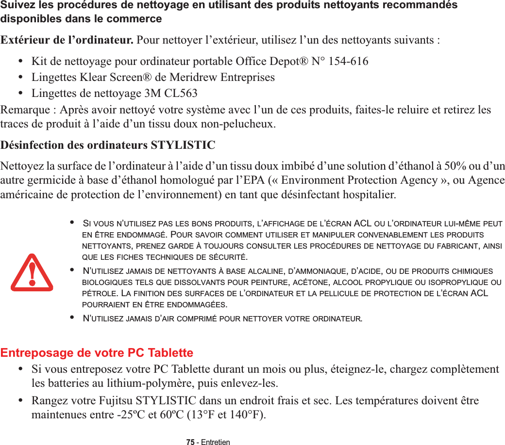 75 - EntretienSuivez les procédures de nettoyage en utilisant des produits nettoyants recommandés disponibles dans le commerceExtérieur de l’ordinateur. Pour nettoyer l’extérieur, utilisez l’un des nettoyants suivants :•Kit de nettoyage pour ordinateur portable Office Depot® N° 154-616•Lingettes Klear Screen® de Meridrew Entreprises•Lingettes de nettoyage 3M CL563Remarque : Après avoir nettoyé votre système avec l’un de ces produits, faites-le reluire et retirez les traces de produit à l’aide d’un tissu doux non-pelucheux.Désinfection des ordinateurs STYLISTICNettoyez la surface de l’ordinateur à l’aide d’un tissu doux imbibé d’une solution d’éthanol à 50% ou d’un autre germicide à base d’éthanol homologué par l’EPA (« Environment Protection Agency », ou Agence américaine de protection de l’environnement) en tant que désinfectant hospitalier.Entreposage de votre PC Tablette•Si vous entreposez votre PC Tablette durant un mois ou plus, éteignez-le, chargez complètement les batteries au lithium-polymère, puis enlevez-les.•Rangez votre Fujitsu STYLISTIC dans un endroit frais et sec. Les températures doivent être maintenues entre -25ºC et 60ºC (13°F et 140°F).•SI VOUS N’UTILISEZ PAS LES BONS PRODUITS,L’AFFICHAGE DE L’ÉCRAN ACL OU L’ORDINATEUR LUI-MÊME PEUTEN ÊTRE ENDOMMAGÉ. POUR SAVOIR COMMENT UTILISER ET MANIPULER CONVENABLEMENT LES PRODUITSNETTOYANTS,PRENEZ GARDE À TOUJOURS CONSULTER LES PROCÉDURES DE NETTOYAGE DU FABRICANT,AINSIQUE LES FICHES TECHNIQUES DE SÉCURITÉ.•N’UTILISEZ JAMAIS DE NETTOYANTS À BASE ALCALINE,D’AMMONIAQUE,D’ACIDE,OU DE PRODUITS CHIMIQUESBIOLOGIQUES TELS QUE DISSOLVANTS POUR PEINTURE,ACÉTONE,ALCOOL PROPYLIQUE OU ISOPROPYLIQUE OUPÉTROLE. LA FINITION DES SURFACES DE L’ORDINATEUR ET LA PELLICULE DE PROTECTION DE L’ÉCRAN ACL POURRAIENT EN ÊTRE ENDOMMAGÉES.•N’UTILISEZ JAMAIS D’AIR COMPRIMÉ POUR NETTOYER VOTRE ORDINATEUR.