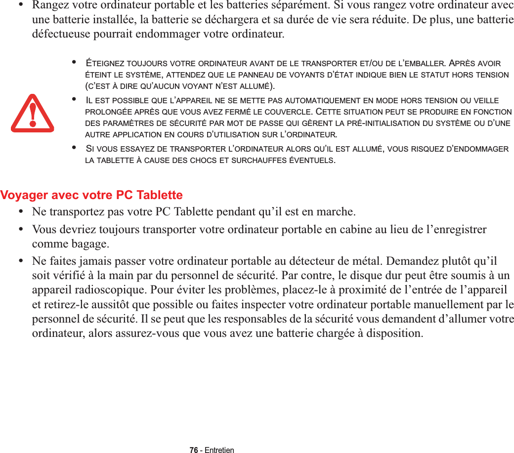 76 - Entretien•Rangez votre ordinateur portable et les batteries séparément. Si vous rangez votre ordinateur avec une batterie installée, la batterie se déchargera et sa durée de vie sera réduite. De plus, une batterie défectueuse pourrait endommager votre ordinateur.Voyager avec votre PC Tablette•Ne transportez pas votre PC Tablette pendant qu’il est en marche. •Vous devriez toujours transporter votre ordinateur portable en cabine au lieu de l’enregistrer comme bagage.•Ne faites jamais passer votre ordinateur portable au détecteur de métal. Demandez plutôt qu’il soit vérifié à la main par du personnel de sécurité. Par contre, le disque dur peut être soumis à un appareil radioscopique. Pour éviter les problèmes, placez-le à proximité de l’entrée de l’appareil et retirez-le aussitôt que possible ou faites inspecter votre ordinateur portable manuellement par le personnel de sécurité. Il se peut que les responsables de la sécurité vous demandent d’allumer votre ordinateur, alors assurez-vous que vous avez une batterie chargée à disposition. •ÉTEIGNEZ TOUJOURS VOTRE ORDINATEUR AVANT DE LE TRANSPORTER ET/OU DE L’EMBALLER. APRÈS AVOIRÉTEINT LE SYSTÈME,ATTENDEZ QUE LE PANNEAU DE VOYANTS D’ÉTAT INDIQUE BIEN LE STATUT HORS TENSION(C’EST À DIRE QU’AUCUN VOYANT N’EST ALLUMÉ).•IL EST POSSIBLE QUE L’APPAREIL NE SE METTE PAS AUTOMATIQUEMENT EN MODE HORS TENSION OU VEILLEPROLONGÉE APRÈS QUE VOUS AVEZ FERMÉ LE COUVERCLE. CETTE SITUATION PEUT SE PRODUIRE EN FONCTIONDES PARAMÈTRES DE SÉCURITÉ PAR MOT DE PASSE QUI GÈRENT LA PRÉ-INITIALISATION DU SYSTÈME OU D’UNEAUTRE APPLICATION EN COURS D’UTILISATION SUR L’ORDINATEUR.•SI VOUS ESSAYEZ DE TRANSPORTER L’ORDINATEUR ALORS QU’IL EST ALLUMÉ,VOUS RISQUEZ D’ENDOMMAGERLA TABLETTE À CAUSE DES CHOCS ET SURCHAUFFES ÉVENTUELS.