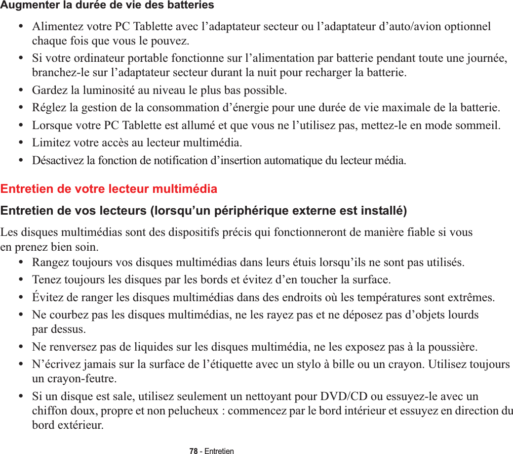 78 - EntretienAugmenter la durée de vie des batteries•Alimentez votre PC Tablette avec l’adaptateur secteur ou l’adaptateur d’auto/avion optionnel chaque fois que vous le pouvez.•Si votre ordinateur portable fonctionne sur l’alimentation par batterie pendant toute une journée, branchez-le sur l’adaptateur secteur durant la nuit pour recharger la batterie.•Gardez la luminosité au niveau le plus bas possible.•Réglez la gestion de la consommation d’énergie pour une durée de vie maximale de la batterie.•Lorsque votre PC Tablette est allumé et que vous ne l’utilisez pas, mettez-le en mode sommeil.•Limitez votre accès au lecteur multimédia.•Désactivez la fonction de notification d’insertion automatique du lecteur média.Entretien de votre lecteur multimédiaEntretien de vos lecteurs (lorsqu’un périphérique externe est installé)Les disques multimédias sont des dispositifs précis qui fonctionneront de manière fiable si vous en prenez bien soin.•Rangez toujours vos disques multimédias dans leurs étuis lorsqu’ils ne sont pas utilisés.•Tenez toujours les disques par les bords et évitez d’en toucher la surface.•Évitez de ranger les disques multimédias dans des endroits où les températures sont extrêmes.•Ne courbez pas les disques multimédias, ne les rayez pas et ne déposez pas d’objets lourds par dessus.•Ne renversez pas de liquides sur les disques multimédia, ne les exposez pas à la poussière.•N’écrivez jamais sur la surface de l’étiquette avec un stylo à bille ou un crayon. Utilisez toujours un crayon-feutre.•Si un disque est sale, utilisez seulement un nettoyant pour DVD/CD ou essuyez-le avec un chiffon doux, propre et non pelucheux : commencez par le bord intérieur et essuyez en direction du bord extérieur.