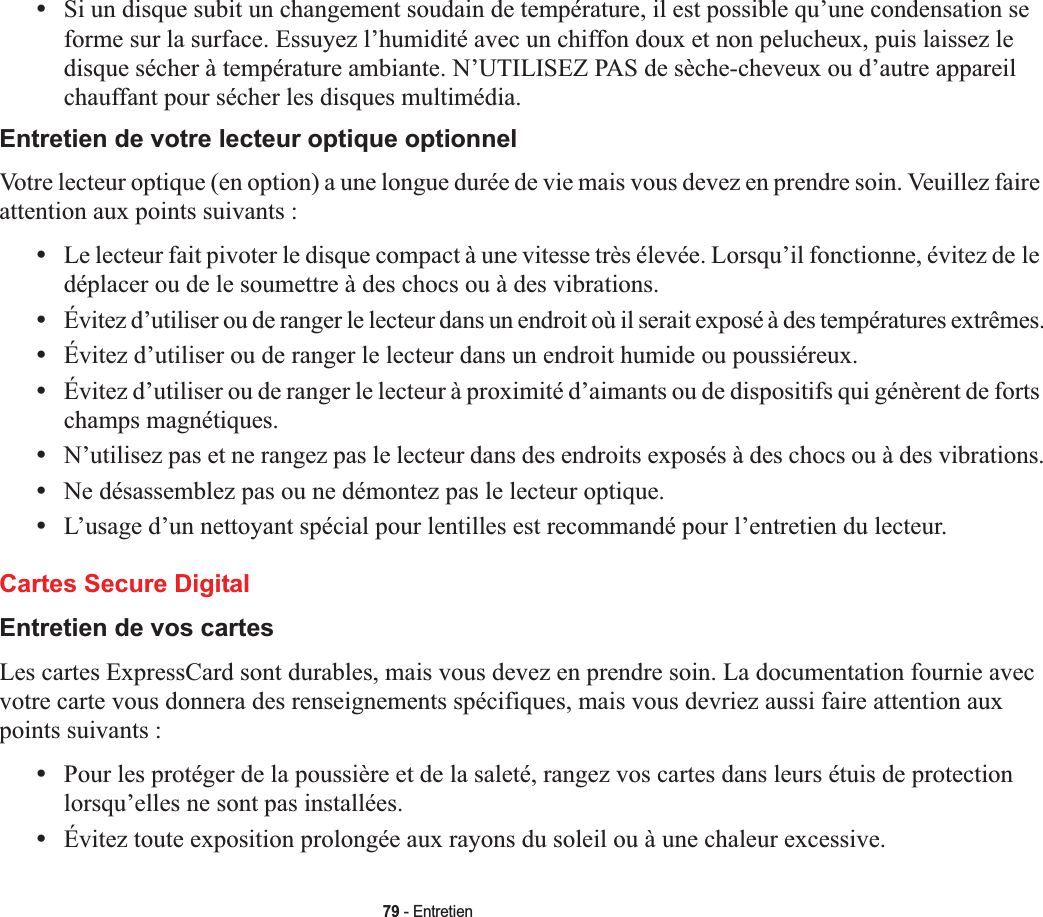 79 - Entretien•Si un disque subit un changement soudain de température, il est possible qu’une condensation se forme sur la surface. Essuyez l’humidité avec un chiffon doux et non pelucheux, puis laissez le disque sécher à température ambiante. N’UTILISEZ PAS de sèche-cheveux ou d’autre appareil chauffant pour sécher les disques multimédia.Entretien de votre lecteur optique optionnelVotre lecteur optique (en option) a une longue durée de vie mais vous devez en prendre soin. Veuillez faire attention aux points suivants :•Le lecteur fait pivoter le disque compact à une vitesse très élevée. Lorsqu’il fonctionne, évitez de le déplacer ou de le soumettre à des chocs ou à des vibrations.•Évitez d’utiliser ou de ranger le lecteur dans un endroit où il serait exposé à des températures extrêmes.•Évitez d’utiliser ou de ranger le lecteur dans un endroit humide ou poussiéreux.•Évitez d’utiliser ou de ranger le lecteur à proximité d’aimants ou de dispositifs qui génèrent de forts champs magnétiques.•N’utilisez pas et ne rangez pas le lecteur dans des endroits exposés à des chocs ou à des vibrations.•Ne désassemblez pas ou ne démontez pas le lecteur optique.•L’usage d’un nettoyant spécial pour lentilles est recommandé pour l’entretien du lecteur.Cartes Secure DigitalEntretien de vos cartes Les cartes ExpressCard sont durables, mais vous devez en prendre soin. La documentation fournie avec votre carte vous donnera des renseignements spécifiques, mais vous devriez aussi faire attention aux points suivants :•Pour les protéger de la poussière et de la saleté, rangez vos cartes dans leurs étuis de protection lorsqu’elles ne sont pas installées.•Évitez toute exposition prolongée aux rayons du soleil ou à une chaleur excessive.