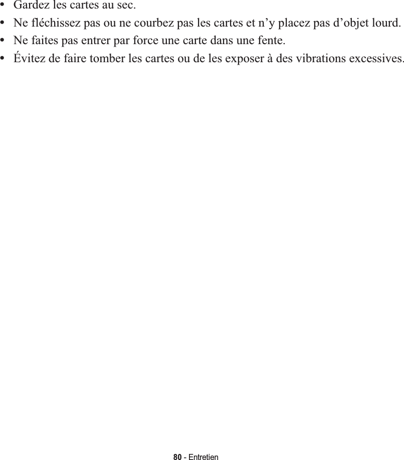 80 - Entretien•Gardez les cartes au sec.•Ne fléchissez pas ou ne courbez pas les cartes et n’y placez pas d’objet lourd.•Ne faites pas entrer par force une carte dans une fente.•Évitez de faire tomber les cartes ou de les exposer à des vibrations excessives.