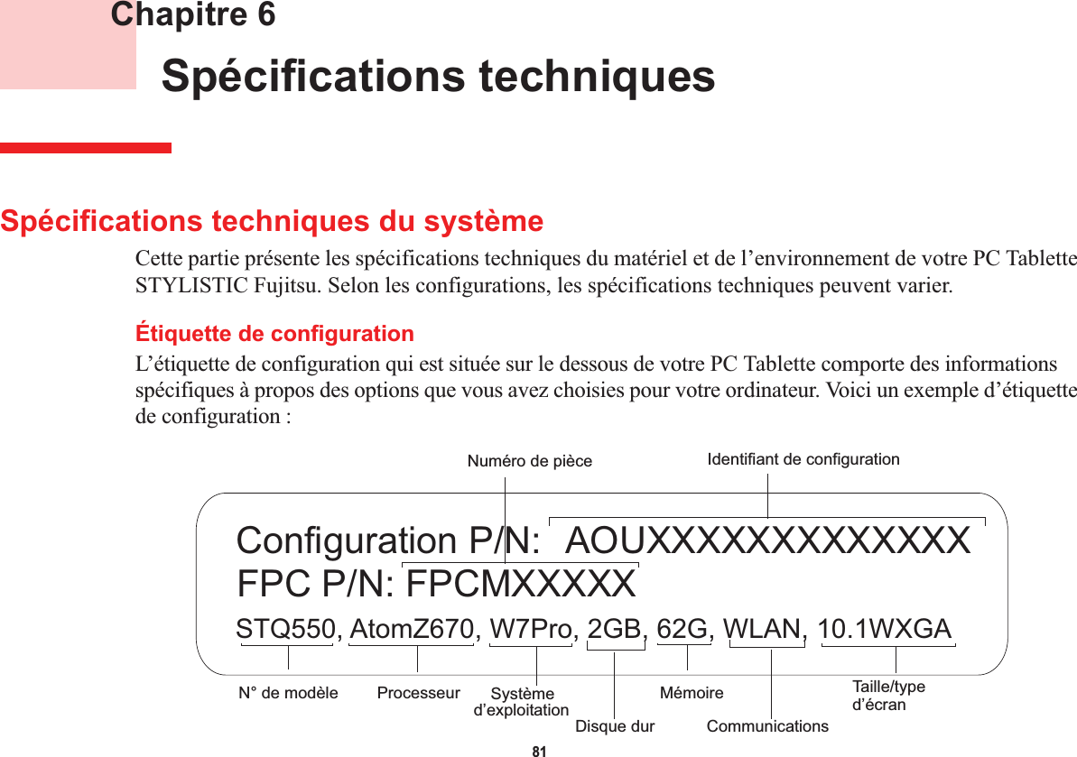 81 Chapitre 6 Spécifications techniquesSpécifications techniques du systèmeCette partie présente les spécifications techniques du matériel et de l’environnement de votre PC Tablette STYLISTIC Fujitsu. Selon les configurations, les spécifications techniques peuvent varier.Étiquette de configurationL’étiquette de configuration qui est située sur le dessous de votre PC Tablette comporte des informations spécifiques à propos des options que vous avez choisies pour votre ordinateur. Voici un exemple d’étiquette de configuration :  AOUXXXXXXXXXXXXXSTQ550, AtomZ670, W7Pro, 2GB, 62G, WLAN, 10.1WXGAFPC P/N: FPCMXXXXXConfiguration P/N:Disque durNuméro de pièceProcesseurN° de modèle MémoireSystème Taille/typeIdentifiant de configurationCommunicationsd’exploitation  d’écran