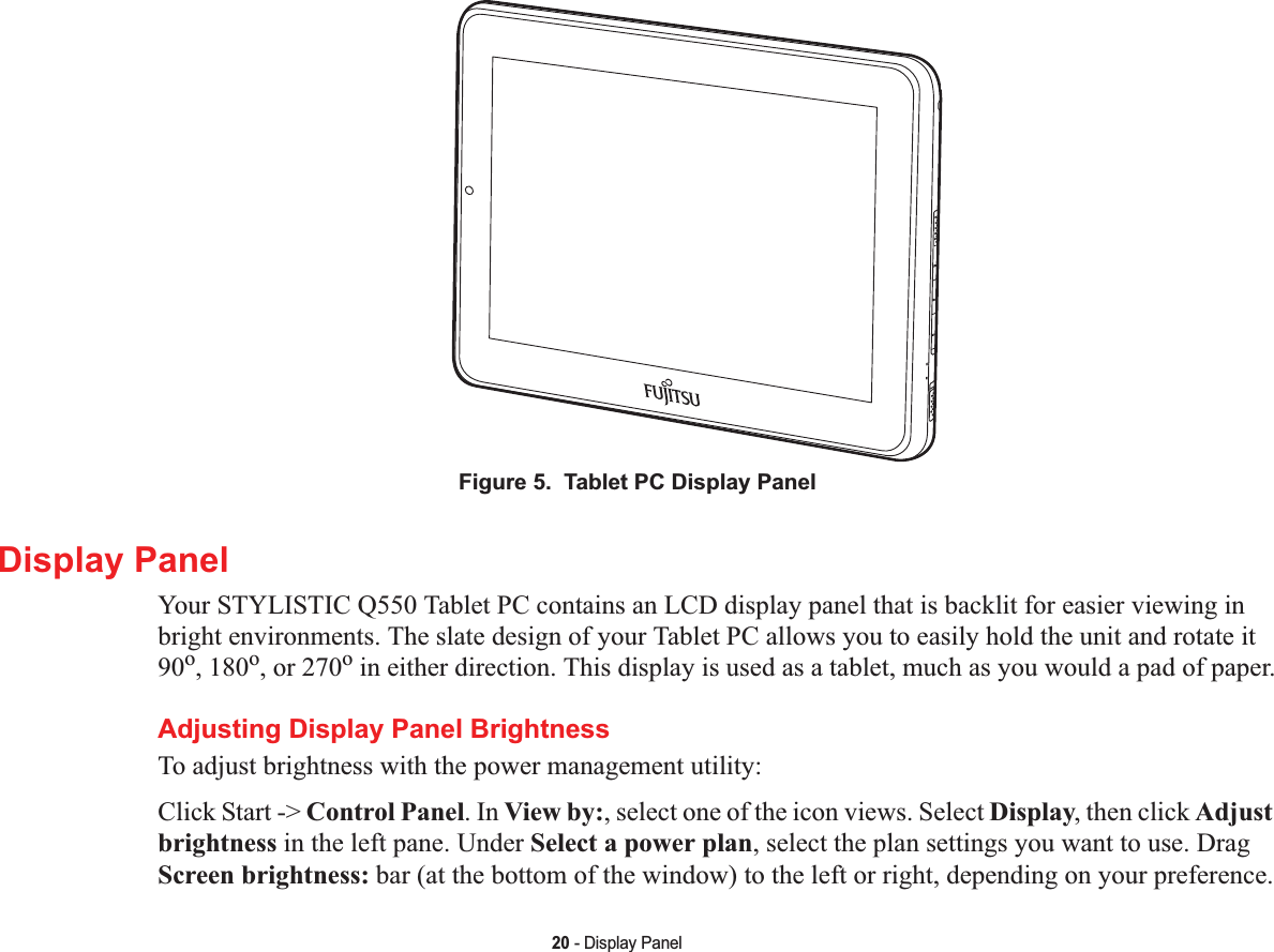 20 - Display PanelFigure 5.  Tablet PC Display PanelDisplay PanelYour STYLISTIC Q550 Tablet PC contains an LCD display panel that is backlit for easier viewing in bright environments. The slate design of your Tablet PC allows you to easily hold the unit and rotate it 90o, 180o, or 270o in either direction. This display is used as a tablet, much as you would a pad of paper.Adjusting Display Panel BrightnessTo adjust brightness with the power management utility:Click Start -&gt; Control Panel. In View by:, select one of the icon views. Select Display, then click Adjust brightness in the left pane. Under Select a power plan, select the plan settings you want to use. Drag Screen brightness: bar (at the bottom of the window) to the left or right, depending on your preference.