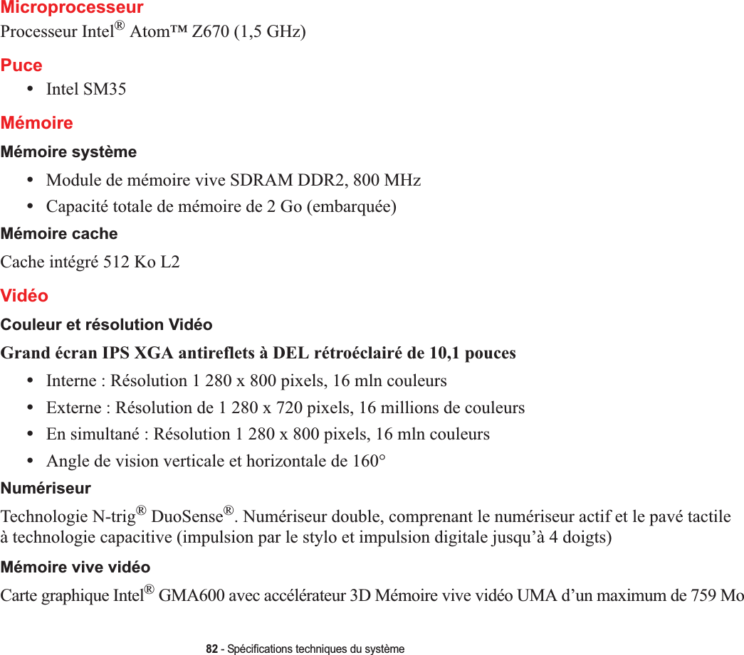 82 - Spécifications techniques du systèmeMicroprocesseurProcesseur Intel® Atom™ Z670 (1,5 GHz)Puce•Intel SM35MémoireMémoire système•Module de mémoire vive SDRAM DDR2, 800 MHz•Capacité totale de mémoire de 2 Go (embarquée)Mémoire cacheCache intégré 512 Ko L2VidéoCouleur et résolution VidéoGrand écran IPS XGA antireflets à DEL rétroéclairé de 10,1 pouces •Interne : Résolution 1 280 x 800 pixels, 16 mln couleurs•Externe : Résolution de 1 280 x 720 pixels, 16 millions de couleurs•En simultané : Résolution 1 280 x 800 pixels, 16 mln couleurs•Angle de vision verticale et horizontale de 160°NumériseurTechnologie N-trig® DuoSense®. Numériseur double, comprenant le numériseur actif et le pavé tactileà technologie capacitive (impulsion par le stylo et impulsion digitale jusqu’à 4 doigts)Mémoire vive vidéoCarte graphique Intel® GMA600 avec accélérateur 3D Mémoire vive vidéo UMA d’un maximum de 759 Mo