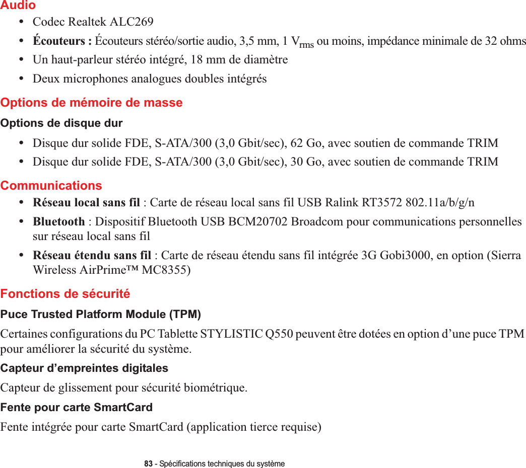 83 - Spécifications techniques du systèmeAudio•Codec Realtek ALC269 •Écouteurs : Écouteurs stéréo/sortie audio, 3,5 mm, 1 Vrms ou moins, impédance minimale de 32 ohms•Un haut-parleur stéréo intégré, 18 mm de diamètre•Deux microphones analogues doubles intégrésOptions de mémoire de masseOptions de disque dur•Disque dur solide FDE, S-ATA/300 (3,0 Gbit/sec), 62 Go, avec soutien de commande TRIM•Disque dur solide FDE, S-ATA/300 (3,0 Gbit/sec), 30 Go, avec soutien de commande TRIMCommunications•Réseau local sans fil : Carte de réseau local sans fil USB Ralink RT3572 802.11a/b/g/n •Bluetooth : Dispositif Bluetooth USB BCM20702 Broadcom pour communications personnelles sur réseau local sans fil •Réseau étendu sans fil : Carte de réseau étendu sans fil intégrée 3G Gobi3000, en option (Sierra Wireless AirPrime™ MC8355)Fonctions de sécuritéPuce Trusted Platform Module (TPM)Certaines configurations du PC Tablette STYLISTIC Q550 peuvent être dotées en option d’une puce TPM pour améliorer la sécurité du système.Capteur d’empreintes digitalesCapteur de glissement pour sécurité biométrique.Fente pour carte SmartCardFente intégrée pour carte SmartCard (application tierce requise)