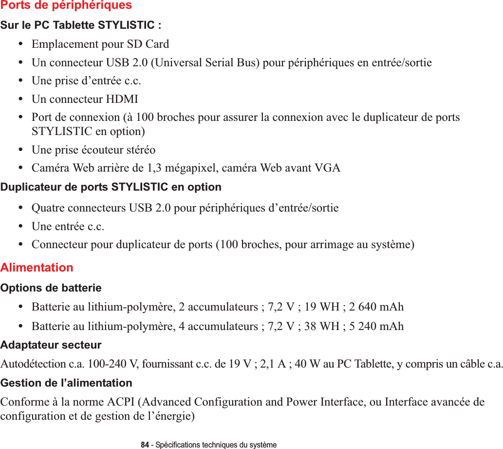 84 - Spécifications techniques du systèmePorts de périphériquesSur le PC Tablette STYLISTIC :•Emplacement pour SD Card•Un connecteur USB 2.0 (Universal Serial Bus) pour périphériques en entrée/sortie•Une prise d’entrée c.c.•Un connecteur HDMI •Port de connexion (à 100 broches pour assurer la connexion avec le duplicateur de ports STYLISTIC en option)•Une prise écouteur stéréo •Caméra Web arrière de 1,3 mégapixel, caméra Web avant VGADuplicateur de ports STYLISTIC en option•Quatre connecteurs USB 2.0 pour périphériques d’entrée/sortie•Une entrée c.c.•Connecteur pour duplicateur de ports (100 broches, pour arrimage au système)AlimentationOptions de batterie•Batterie au lithium-polymère, 2 accumulateurs ; 7,2 V ; 19 WH ; 2 640 mAh•Batterie au lithium-polymère, 4 accumulateurs ; 7,2 V ; 38 WH ; 5 240 mAhAdaptateur secteurAutodétection c.a. 100-240 V, fournissant c.c. de 19 V ; 2,1 A ; 40 W au PC Tablette, y compris un câble c.a.Gestion de l’alimentationConforme à la norme ACPI (Advanced Configuration and Power Interface, ou Interface avancée de configuration et de gestion de l’énergie)