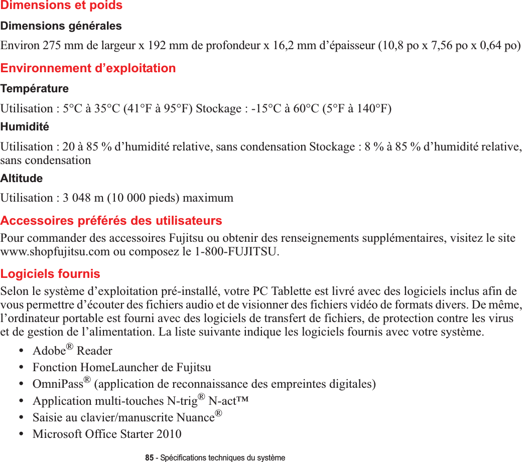 85 - Spécifications techniques du systèmeDimensions et poidsDimensions généralesEnviron 275 mm de largeur x 192 mm de profondeur x 16,2 mm d’épaisseur (10,8 po x 7,56 po x 0,64 po)Environnement d’exploitationTempératureUtilisation : 5°C à 35°C (41°F à 95°F) Stockage : -15°C à 60°C (5°F à 140°F)HumiditéUtilisation : 20 à 85 % d’humidité relative, sans condensation Stockage : 8 % à 85 % d’humidité relative, sans condensationAltitudeUtilisation : 3 048 m (10 000 pieds) maximumAccessoires préférés des utilisateursPour commander des accessoires Fujitsu ou obtenir des renseignements supplémentaires, visitez le site www.shopfujitsu.com ou composez le 1-800-FUJITSU.Logiciels fournisSelon le système d’exploitation pré-installé, votre PC Tablette est livré avec des logiciels inclus afin de vous permettre d’écouter des fichiers audio et de visionner des fichiers vidéo de formats divers. De même, l’ordinateur portable est fourni avec des logiciels de transfert de fichiers, de protection contre les viruset de gestion de l’alimentation. La liste suivante indique les logiciels fournis avec votre système.•Adobe® Reader•Fonction HomeLauncher de Fujitsu•OmniPass® (application de reconnaissance des empreintes digitales)•Application multi-touches N-trig® N-act™•Saisie au clavier/manuscrite Nuance®•Microsoft Office Starter 2010