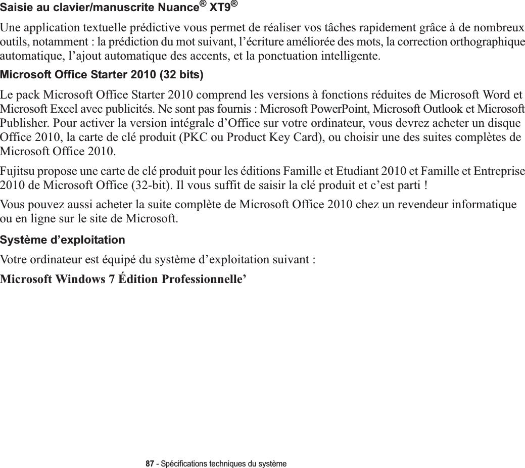 87 - Spécifications techniques du systèmeSaisie au clavier/manuscrite Nuance® XT9®Une application textuelle prédictive vous permet de réaliser vos tâches rapidement grâce à de nombreux outils, notamment : la prédiction du mot suivant, l’écriture améliorée des mots, la correction orthographique automatique, l’ajout automatique des accents, et la ponctuation intelligente.Microsoft Office Starter 2010 (32 bits)Le pack Microsoft Office Starter 2010 comprend les versions à fonctions réduites de Microsoft Word et Microsoft Excel avec publicités. Ne sont pas fournis : Microsoft PowerPoint, Microsoft Outlook et Microsoft Publisher. Pour activer la version intégrale d’Office sur votre ordinateur, vous devrez acheter un disque Office 2010, la carte de clé produit (PKC ou Product Key Card), ou choisir une des suites complètes de Microsoft Office 2010.Fujitsu propose une carte de clé produit pour les éditions Famille et Etudiant 2010 et Famille et Entreprise 2010 de Microsoft Office (32-bit). Il vous suffit de saisir la clé produit et c’est parti !Vous pouvez aussi acheter la suite complète de Microsoft Office 2010 chez un revendeur informatiqueou en ligne sur le site de Microsoft.Système d’exploitationVotre ordinateur est équipé du système d’exploitation suivant :Microsoft Windows 7 Édition Professionnelle’