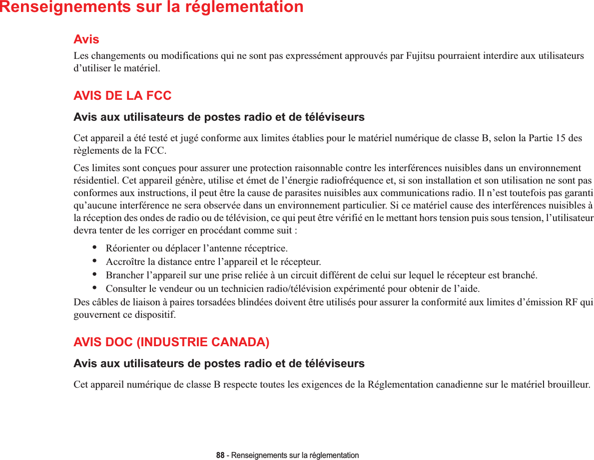 88 - Renseignements sur la réglementationRenseignements sur la réglementationAvisLes changements ou modifications qui ne sont pas expressément approuvés par Fujitsu pourraient interdire aux utilisateurs d’utiliser le matériel.AVIS DE LA FCCAvis aux utilisateurs de postes radio et de téléviseursCet appareil a été testé et jugé conforme aux limites établies pour le matériel numérique de classe B, selon la Partie 15 des règlements de la FCC.Ces limites sont conçues pour assurer une protection raisonnable contre les interférences nuisibles dans un environnement résidentiel. Cet appareil génère, utilise et émet de l’énergie radiofréquence et, si son installation et son utilisation ne sont pas conformes aux instructions, il peut être la cause de parasites nuisibles aux communications radio. Il n’est toutefois pas garanti qu’aucune interférence ne sera observée dans un environnement particulier. Si ce matériel cause des interférences nuisibles à la réception des ondes de radio ou de télévision, ce qui peut être vérifié en le mettant hors tension puis sous tension, l’utilisateurdevra tenter de les corriger en procédant comme suit :•Réorienter ou déplacer l’antenne réceptrice.•Accroître la distance entre l’appareil et le récepteur.•Brancher l’appareil sur une prise reliée à un circuit différent de celui sur lequel le récepteur est branché.•Consulter le vendeur ou un technicien radio/télévision expérimenté pour obtenir de l’aide.Des câbles de liaison à paires torsadées blindées doivent être utilisés pour assurer la conformité aux limites d’émission RF quigouvernent ce dispositif. AVIS DOC (INDUSTRIE CANADA)Avis aux utilisateurs de postes radio et de téléviseursCet appareil numérique de classe B respecte toutes les exigences de la Réglementation canadienne sur le matériel brouilleur.