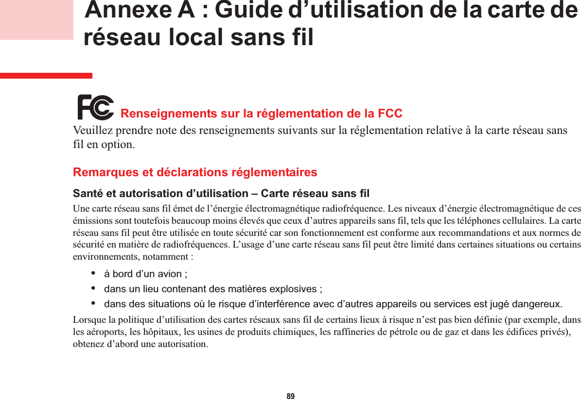 89 Annexe A : Guide d’utilisation de la carte de réseau local sans filRenseignements sur la réglementation de la FCCVeuillez prendre note des renseignements suivants sur la réglementation relative à la carte réseau sans fil en option.Remarques et déclarations réglementairesSanté et autorisation d’utilisation – Carte réseau sans fil Une carte réseau sans fil émet de l’énergie électromagnétique radiofréquence. Les niveaux d’énergie électromagnétique de ces émissions sont toutefois beaucoup moins élevés que ceux d’autres appareils sans fil, tels que les téléphones cellulaires. La carte réseau sans fil peut être utilisée en toute sécurité car son fonctionnement est conforme aux recommandations et aux normes de sécurité en matière de radiofréquences. L’usage d’une carte réseau sans fil peut être limité dans certaines situations ou certains environnements, notamment :•à bord d’un avion ;•dans un lieu contenant des matières explosives ;•dans des situations où le risque d’interférence avec d’autres appareils ou services est jugé dangereux.Lorsque la politique d’utilisation des cartes réseaux sans fil de certains lieux à risque n’est pas bien définie (par exemple, dansles aéroports, les hôpitaux, les usines de produits chimiques, les raffineries de pétrole ou de gaz et dans les édifices privés),obtenez d’abord une autorisation.