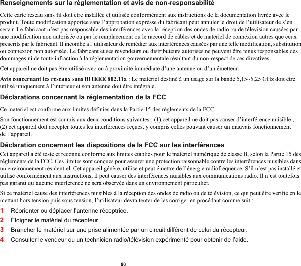 90Renseignements sur la réglementation et avis de non-responsabilitéCette carte réseau sans fil doit être installée et utilisée conformément aux instructions de la documentation livrée avec le produit. Toute modification apportée sans l’approbation expresse du fabricant peut annuler le droit de l’utilisateur de s’en servir. Le fabricant n’est pas responsable des interférences avec la réception des ondes de radio ou de télévision causées par une modification non autorisée ou par le remplacement ou le raccord de câbles et de matériel de connexion autres que ceux prescrits par le fabricant. Il incombe à l’utilisateur de remédier aux interférences causées par une telle modification, substitution ou connexion non autorisée. Le fabricant et ses revendeurs ou distributeurs autorisés ne peuvent être tenus responsables des dommages ni de toute infraction à la réglementation gouvernementale résultant du non-respect de ces directives. Cet appareil ne doit pas être utilisé avec ou à proximité immédiate d’une antenne ou d’un émetteur.Avis concernant les réseaux sans fil IEEE 802.11a : Le matériel destiné à un usage sur la bande 5,15~5,25 GHz doit être utilisé uniquement à l’intérieur et son antenne doit être intégrale.Déclarations concernant la réglementation de la FCCCe matériel est conforme aux limites définies dans la Partie 15 des règlements de la FCC.Son fonctionnement est soumis aux deux conditions suivantes : (1) cet appareil ne doit pas causer d’interférence nuisible ;(2) cet appareil doit accepter toutes les interférences reçues, y compris celles pouvant causer un mauvais fonctionnement de l’appareil.Déclaration concernant les dispositions de la FCC sur les interférencesCet appareil a été testé et reconnu conforme aux limites établies pour le matériel numérique de classe B, selon la Partie 15 desrèglements de la FCC. Ces limites sont conçues pour assurer une protection raisonnable contre les interférences nuisibles dans un environnement résidentiel. Cet appareil génère, utilise et peut émettre de l’énergie radiofréquence. S’il n’est pas installé et utilisé conformément aux instructions, il peut causer des interférences nuisibles aux communications radio. Il n’est toutefois pas garanti qu’aucune interférence ne sera observée dans un environnement particulier.Si ce matériel cause des interférences nuisibles à la réception des ondes de radio ou de télévision, ce qui peut être vérifié en le mettant hors tension puis sous tension, l’utilisateur devra tenter de les corriger en procédant comme suit :1Réorienter ou déplacer l’antenne réceptrice.2Éloigner le matériel du récepteur.3Brancher le matériel sur une prise alimentée par un circuit différent de celui du récepteur.4Consulter le vendeur ou un technicien radio/télévision expérimenté pour obtenir de l’aide.