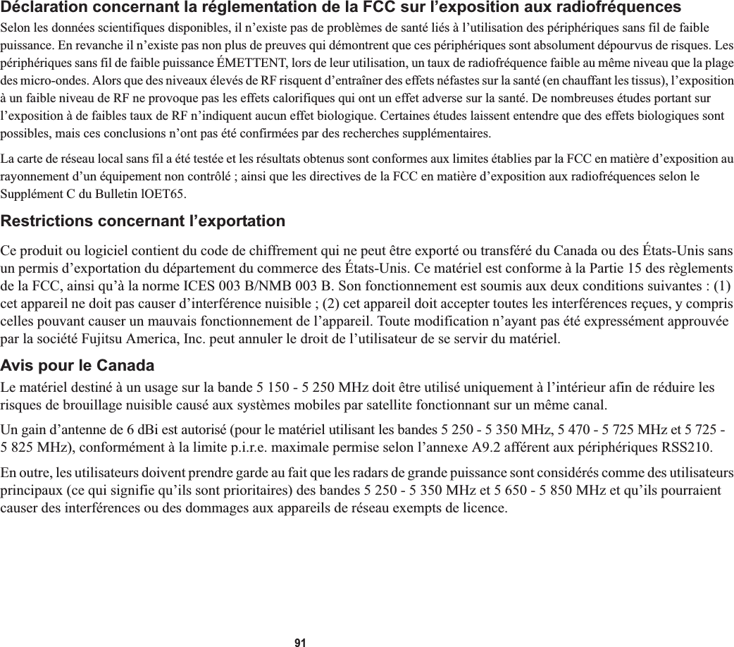 91Déclaration concernant la réglementation de la FCC sur l’exposition aux radiofréquencesSelon les données scientifiques disponibles, il n’existe pas de problèmes de santé liés à l’utilisation des périphériques sans fil de faible puissance. En revanche il n’existe pas non plus de preuves qui démontrent que ces périphériques sont absolument dépourvus de risques. Les périphériques sans fil de faible puissance ÉMETTENT, lors de leur utilisation, un taux de radiofréquence faible au même niveau que la plage des micro-ondes. Alors que des niveaux élevés de RF risquent d’entraîner des effets néfastes sur la santé (en chauffant les tissus), l’exposition à un faible niveau de RF ne provoque pas les effets calorifiques qui ont un effet adverse sur la santé. De nombreuses études portant sur l’exposition à de faibles taux de RF n’indiquent aucun effet biologique. Certaines études laissent entendre que des effets biologiques sont possibles, mais ces conclusions n’ont pas été confirmées par des recherches supplémentaires. La carte de réseau local sans fil a été testée et les résultats obtenus sont conformes aux limites établies par la FCC en matière d’exposition au rayonnement d’un équipement non contrôlé ; ainsi que les directives de la FCC en matière d’exposition aux radiofréquences selon le Supplément C du Bulletin lOET65.Restrictions concernant l’exportationCe produit ou logiciel contient du code de chiffrement qui ne peut être exporté ou transféré du Canada ou des États-Unis sans un permis d’exportation du département du commerce des États-Unis. Ce matériel est conforme à la Partie 15 des règlements de la FCC, ainsi qu’à la norme ICES 003 B/NMB 003 B. Son fonctionnement est soumis aux deux conditions suivantes : (1) cet appareil ne doit pas causer d’interférence nuisible ; (2) cet appareil doit accepter toutes les interférences reçues, y compris celles pouvant causer un mauvais fonctionnement de l’appareil. Toute modification n’ayant pas été expressément approuvée par la société Fujitsu America, Inc. peut annuler le droit de l’utilisateur de se servir du matériel.Avis pour le CanadaLe matériel destiné à un usage sur la bande 5 150 - 5 250 MHz doit être utilisé uniquement à l’intérieur afin de réduire les risques de brouillage nuisible causé aux systèmes mobiles par satellite fonctionnant sur un même canal.Un gain d’antenne de 6 dBi est autorisé (pour le matériel utilisant les bandes 5 250 - 5 350 MHz, 5 470 - 5 725 MHz et 5 725 -5 825 MHz), conformément à la limite p.i.r.e. maximale permise selon l’annexe A9.2 afférent aux périphériques RSS210.En outre, les utilisateurs doivent prendre garde au fait que les radars de grande puissance sont considérés comme des utilisateurs principaux (ce qui signifie qu’ils sont prioritaires) des bandes 5 250 - 5 350 MHz et 5 650 - 5 850 MHz et qu’ils pourraient causer des interférences ou des dommages aux appareils de réseau exempts de licence.