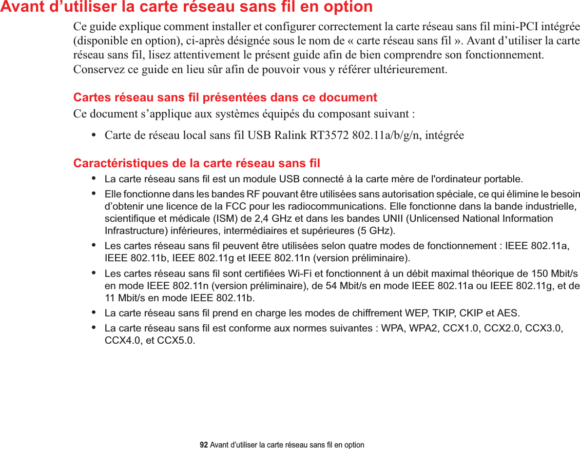 92 Avant d’utiliser la carte réseau sans fil en optionAvant d’utiliser la carte réseau sans fil en optionCe guide explique comment installer et configurer correctement la carte réseau sans fil mini-PCI intégrée (disponible en option), ci-après désignée sous le nom de « carte réseau sans fil ». Avant d’utiliser la carte réseau sans fil, lisez attentivement le présent guide afin de bien comprendre son fonctionnement. Conservez ce guide en lieu sûr afin de pouvoir vous y référer ultérieurement.Cartes réseau sans fil présentées dans ce documentCe document s’applique aux systèmes équipés du composant suivant :•Carte de réseau local sans fil USB Ralink RT3572 802.11a/b/g/n, intégréeCaractéristiques de la carte réseau sans fil•La carte réseau sans fil est un module USB connecté à la carte mère de l&apos;ordinateur portable. •Elle fonctionne dans les bandes RF pouvant être utilisées sans autorisation spéciale, ce qui élimine le besoin d’obtenir une licence de la FCC pour les radiocommunications. Elle fonctionne dans la bande industrielle, scientifique et médicale (ISM) de 2,4 GHz et dans les bandes UNII (Unlicensed National Information Infrastructure) inférieures, intermédiaires et supérieures (5 GHz). •Les cartes réseau sans fil peuvent être utilisées selon quatre modes de fonctionnement : IEEE 802.11a, IEEE 802.11b, IEEE 802.11g et IEEE 802.11n (version préliminaire).•Les cartes réseau sans fil sont certifiées Wi-Fi et fonctionnent à un débit maximal théorique de 150 Mbit/s en mode IEEE 802.11n (version préliminaire), de 54 Mbit/s en mode IEEE 802.11a ou IEEE 802.11g, et de 11 Mbit/s en mode IEEE 802.11b.•La carte réseau sans fil prend en charge les modes de chiffrement WEP, TKIP, CKIP et AES.•La carte réseau sans fil est conforme aux normes suivantes : WPA, WPA2, CCX1.0, CCX2.0, CCX3.0, CCX4.0, et CCX5.0.